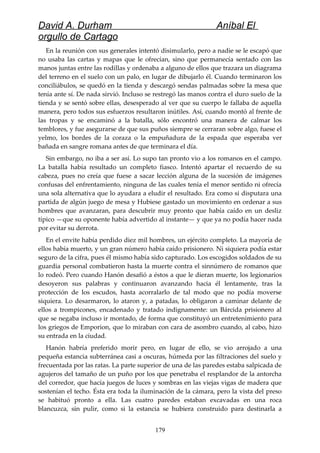 David A. Durham Aníbal El
orgullo de Cartago
En la reunión con sus generales intentó disimularlo, pero a nadie se le escapó que
no usaba las cartas y mapas que le ofrecían, sino que permanecía sentado con las
manos juntas entre las rodillas y ordenaba a alguno de ellos que trazara un diagrama
del terreno en el suelo con un palo, en lugar de dibujarlo él. Cuando terminaron los
conciliábulos, se quedó en la tienda y descargó sendas palmadas sobre la mesa que
tenía ante sí. De nada sirvió. Incluso se restregó las manos contra el duro suelo de la
tienda y se sentó sobre ellas, desesperado al ver que su cuerpo le fallaba de aquella
manera, pero todos sus esfuerzos resultaron inútiles. Así, cuando montó al frente de
las tropas y se encaminó a la batalla, sólo encontró una manera de calmar los
temblores, y fue asegurarse de que sus puños siempre se cerraran sobre algo, fuese el
yelmo, los bordes de la coraza o la empuñadura de la espada que esperaba ver
bañada en sangre romana antes de que terminara el día.
Sin embargo, no iba a ser así. Lo supo tan pronto vio a los romanos en el campo.
La batalla había resultado un completo fiasco. Intentó apartar el recuerdo de su
cabeza, pues no creía que fuese a sacar lección alguna de la sucesión de imágenes
confusas del enfrentamiento, ninguna de las cuales tenía el menor sentido ni ofrecía
una sola alternativa que lo ayudara a eludir el resultado. Era como si disputara una
partida de algún juego de mesa y Hubiese gastado un movimiento en ordenar a sus
hombres que avanzaran, para descubrir muy pronto que había caído en un desliz
típico —que su oponente había advertido al instante— y que ya no podía hacer nada
por evitar su derrota.
En el envite había perdido diez mil hombres, un ejército completo. La mayoría de
ellos había muerto, y un gran número había caído prisionero. Ni siquiera podía estar
seguro de la cifra, pues él mismo había sido capturado. Los escogidos soldados de su
guardia personal combatieron hasta la muerte contra el sinnúmero de romanos que
lo rodeó. Pero cuando Hanón desafió a éstos a que le dieran muerte, los legionarios
desoyeron sus palabras y continuaron avanzando hacia él lentamente, tras la
protección de los escudos, hasta acorralarlo de tal modo que no podía moverse
siquiera. Lo desarmaron, lo ataron y, a patadas, lo obligaron a caminar delante de
ellos a trompicones, encadenado y tratado indignamente: un Bárcida prisionero al
que se negaba incluso ir montado, de forma que constituyó un entretenimiento para
los griegos de Emporion, que lo miraban con cara de asombro cuando, al cabo, hizo
su entrada en la ciudad.
Hanón habría preferido morir pero, en lugar de ello, se vio arrojado a una
pequeña estancia subterránea casi a oscuras, húmeda por las filtraciones del suelo y
frecuentada por las ratas. La parte superior de una de las paredes estaba salpicada de
agujeros del tamaño de un puño por los que penetraba el resplandor de la antorcha
del corredor, que hacía juegos de luces y sombras en las viejas vigas de madera que
sostenían el techo. Ésta era toda la iluminación de la cámara, pero la vista del preso
se habituó pronto a ella. Las cuatro paredes estaban excavadas en una roca
blancuzca, sin pulir, como si la estancia se hubiera construido para destinarla a
179
 