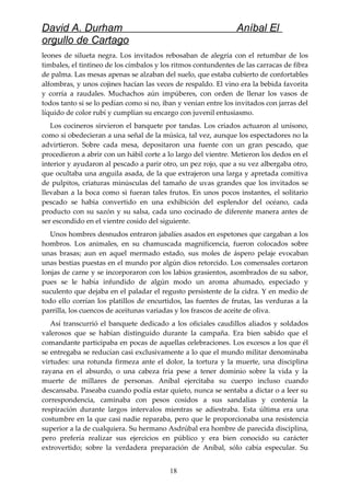 David A. Durham Aníbal El
orgullo de Cartago
leones de silueta negra. Los invitados rebosaban de alegría con el retumbar de los
timbales, el tintineo de los címbalos y los ritmos contundentes de las carracas de fibra
de palma. Las mesas apenas se alzaban del suelo, que estaba cubierto de confortables
alfombras, y unos cojines hacían las veces de respaldo. El vino era la bebida favorita
y corría a raudales. Muchachos aún impúberes, con orden de llenar los vasos de
todos tanto si se lo pedían como si no, iban y venían entre los invitados con jarras del
líquido de color rubí y cumplían su encargo con juvenil entusiasmo.
Los cocineros sirvieron el banquete por tandas. Los criados actuaron al unísono,
como si obedecieran a una señal de la música, tal vez, aunque los espectadores no la
advirtieron. Sobre cada mesa, depositaron una fuente con un gran pescado, que
procedieron a abrir con un hábil corte a lo largo del vientre. Metieron los dedos en el
interior y ayudaron al pescado a parir otro, un pez rojo, que a su vez albergaba otro,
que ocultaba una anguila asada, de la que extrajeron una larga y apretada comitiva
de pulpitos, criaturas minúsculas del tamaño de uvas grandes que los invitados se
llevaban a la boca como si fueran tales frutos. En unos pocos instantes, el solitario
pescado se había convertido en una exhibición del esplendor del océano, cada
producto con su sazón y su salsa, cada uno cocinado de diferente manera antes de
ser escondido en el vientre cosido del siguiente.
Unos hombres desnudos entraron jabalíes asados en espetones que cargaban a los
hombros. Los animales, en su chamuscada magnificencia, fueron colocados sobre
unas brasas; aun en aquel mermado estado, sus moles de áspero pelaje evocaban
unas bestias puestas en el mundo por algún dios retorcido. Los comensales cortaron
lonjas de carne y se incorporaron con los labios grasientos, asombrados de su sabor,
pues se le había infundido de algún modo un aroma ahumado, especiado y
suculento que dejaba en el paladar el regusto persistente de la cidra. Y en medio de
todo ello corrían los platillos de encurtidos, las fuentes de frutas, las verduras a la
parrilla, los cuencos de aceitunas variadas y los frascos de aceite de oliva.
Así transcurrió el banquete dedicado a los oficiales caudillos aliados y soldados
valerosos que se habían distinguido durante la campaña. Era bien sabido que el
comandante participaba en pocas de aquellas celebraciones. Los excesos a los que él
se entregaba se reducían casi exclusivamente a lo que el mundo militar denominaba
virtudes: una rotunda firmeza ante el dolor, la tortura y la muerte, una disciplina
rayana en el absurdo, o una cabeza fría pese a tener dominio sobre la vida y la
muerte de millares de personas. Aníbal ejercitaba su cuerpo incluso cuando
descansaba. Paseaba cuando podía estar quieto, nunca se sentaba a dictar o a leer su
correspondencia, caminaba con pesos cosidos a sus sandalias y contenía la
respiración durante largos intervalos mientras se adiestraba. Esta última era una
costumbre en la que casi nadie reparaba, pero que le proporcionaba una resistencia
superior a la de cualquiera. Su hermano Asdrúbal era hombre de parecida disciplina,
pero prefería realizar sus ejercicios en público y era bien conocido su carácter
extrovertido; sobre la verdadera preparación de Aníbal, sólo cabía especular. Su
18
 