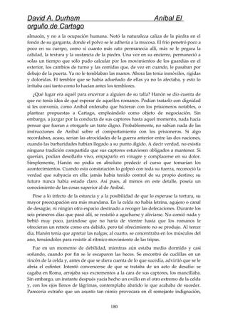 David A. Durham Aníbal El
orgullo de Cartago
almacén, y no a la ocupación humana. Notó la naturaleza caliza de la piedra en el
fondo de su garganta, donde el polvo se le adhería a la mucosa. El frío penetró poco a
poco en su cuerpo, como si cuanto más rato permanecía allí, más se le pegara la
calidad, la textura y la sustancia de la piedra. Una vez en su encierro, permaneció a
solas un tiempo que sólo pudo calcular por los movimientos de los guardias en el
exterior, los cambios de turno y las comidas que, de vez en cuando, le pasaban por
debajo de la puerta. Ya no le temblaban las manos. Ahora las tenía inmóviles, rígidas
y doloridas. El temblor que se había adueñado de ellas ya no lo afectaba, y esto lo
irritaba casi tanto como lo hacían antes los temblores.
¿Qué lugar era aquél para encerrar a alguien de su talla? Hanón se dio cuenta de
que no tenía idea de qué esperar de aquellos romanos. Podían tratarlo con dignidad
si les convenía, como Aníbal ordenaba que hicieran con los prisioneros notables, o
plantear propuestas a Cartago, empleándolo como objeto de negociación. Sin
embargo, a juzgar por la conducta de sus captores hasta aquel momento, nada hacía
pensar que fueran a otorgarle un trato digno. Probablemente, no sabían nada de las
instrucciones de Aníbal sobre el comportamiento con los prisioneros. Si algo
recordaban, acaso, serían las atrocidades de la guerra anterior entre las dos naciones,
cuando las barbaridades habían llegado a su punto álgido. A decir verdad, no existía
ninguna tradición compartida que sus captores estuviesen obligados a mantener. Si
querían, podían desollarlo vivo, empaparlo en vinagre y complacerse en su dolor.
Simplemente, Hanón no podía en absoluto predecir el curso que tomarían los
acontecimientos. Cuando esta constatación lo golpeó con toda su fuerza, reconoció la
verdad que subyacía en ella: jamás había tenido control de su propio destino; su
futuro nunca había estado claro. Así pues, al menos en este detalle, poseía un
conocimiento de las cosas superior al de Aníbal.
Pese a lo infecto de la estancia y a la posibilidad de que lo esperase la tortura, su
mayor preocupación era más mundana. En la celda no había letrina, agujero o canal
de desagüe, ni ningún otro espacio destinado a recoger las defecaciones. Durante los
seis primeros días que pasó allí, se resistió a agacharse y aliviarse. No comió nada y
bebió muy poco, jurándose que no haría de vientre hasta que los romanos le
ofrecieran un retrete como era debido, pero tal ofrecimiento no se produjo. Al tercer
día, Hanón tenía que apretar las nalgas; al cuarto, se concentraba en los músculos del
ano, tensándolos para resistir al rítmico movimiento de las tripas.
Fue en un momento de debilidad, mientras aún estaba medio dormido y casi
soñando, cuando por fin se le escaparon las heces. Se encontró de cuclillas en un
rincón de la celda y, antes de que se diera cuenta de lo que sucedía, advirtió que se le
abría el esfínter. Intentó convencerse de que se trataba de un acto de desafío: se
cagaba en Roma, arrojaba sus excrementos a la cara de sus captores, los mancillaba.
Sin embargo, un instante después yacía hecho un ovillo en el otro extremo de la celda
y, con los ojos llenos de lágrimas, contemplaba abatido lo que acababa de suceder.
Parecería extraño que un asunto tan nimio provocara en él semejante indignación,
180
 