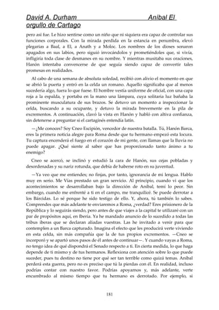 David A. Durham Aníbal El
orgullo de Cartago
pero así fue. Le hizo sentirse como un niño que ni siquiera era capaz de controlar sus
funciones corporales. Con la mirada perdida en la estancia en penumbra, elevó
plegarias a Baal, a El, a Anath y a Moloc. Los nombres de los dioses sonaron
apagados en sus labios, pero siguió invocándolos y prometiéndoles que, si vivía,
infligiría toda clase de desmanes en su nombre. Y mientras musitaba sus oraciones,
Hanón intentaba convencerse de que seguía siendo capaz de convertir tales
promesas en realidades.
Al cabo de una semana de absoluta soledad, recibió con alivio el momento en que
se abrió la puerta y entró en la celda un romano. Aquello significaba que al menos
sucedería algo, fuera lo que fuese. El hombre vestía uniforme de oficial, con una capa
roja a la espalda, y portaba en la mano una lámpara, cuya solitaria luz bañaba la
prominente musculatura de sus brazos. Se detuvo un momento a inspeccionar la
celda, buscando a su ocupante, y detuvo la mirada brevemente en la pila de
excrementos. A continuación, clavó la vista en Hanón y habló con altiva confianza,
sin detenerse a preguntar si el cartaginés entendía latín.
—¿Me conoces? Soy Cneo Escipión, vencedor de nuestra batalla. Tú, Hanón Barca,
eres la primera noticia alegre para Roma desde que tu hermano empezó esta locura.
Tu captura encenderá el fuego en el corazón de mi gente, con llamas que la lluvia no
puede apagar. ¿Qué siente al saber que has proporcionado tanto ánimo a tu
enemigo?
Cneo se acercó, se inclinó y estudió la cara de Hanón, sus cejas pobladas y
desordenadas y su nariz rotunda, que debía de haberse roto en su juventud.
—Ya veo que me entiendes; no finjas, por tanto, ignorancia de mi lengua. Hablo
muy en serio. Me Vías prestado un gran servicio. Al principio, cuando vi que los
acontecimientos se desarrollaban bajo la dirección de Aníbal, temí lo peor. Sin
embargo, cuando me enfrenté a ti en el campo, me tranquilicé. Se puede derrotar a
los Bárcidas. Lo sé porque he sido testigo de ello. Y, ahora, tú también lo sabes.
Comprendes que más adelante te enviaremos a Roma, ¿verdad? Eres prisionero de la
República y lo seguirás siendo, pero antes de que viajes a la capital te utilizaré con un
par de propósitos aquí, en Iberia. Ya he mandado anuncio de lo sucedido a todas las
tribus iberas que se declaran aliadas vuestras. Las he invitado a venir para que
contemplen a un Barca capturado. Imagina el efecto que les producirá verte viviendo
en esta celda, sin más compañía que la de tus propios excrementos. —Cneo se
incorporó y se apartó unos pasos de él antes de continuar—. Y cuando vayas a Roma,
no tengo idea de qué dispondrá el Senado respecto a ti. En cierta medida, lo que haga
depende de ti mismo y de tus hermanos. Reflexiona con atención sobre lo que puede
suceder, pues tu destino no tiene por qué ser tan terrible como quizá temas. Aníbal
perderá esta guerra, pero no es preciso que tú la pierdas con él. En realidad, incluso
podrías contar con nuestro favor. Podrías apoyarnos y, más adelante, verte
encumbrado al mismo tiempo que tu hermano es derrotado. Por ejemplo, si
181
 