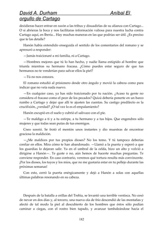 David A. Durham Aníbal El
orgullo de Cartago
decidieras hacer entrar en razón a las tribus y disuadirlas de su alianza con Cartago...
O si abrieras la boca y nos facilitaras información valiosa para nuestra lucha contra
Cartago aquí, en Iberia... Hay muchas maneras en las que podrías ser útil. ¿Es preciso
que te las detalle?
Hanón había entendido enseguida el sentido de los comentarios del romano y se
apresuró a responder:
—Jamás traicionaré a mi familia, ni a Cartago.
—Hombres mejores que tú lo han hecho, y nadie llama estúpido al hombre que
triunfa mientras su hermano fracasa. ¿Cómo puedes estar seguro de que tus
hermanos no te venderían para salvar ellos la piel?
—Tú no nos conoces.
El romano estudió al prisionero desde otro ángulo y movió la cabeza como para
indicar que no veía nada nuevo.
—En cualquier caso, ya has sido traicionado por tu nación. ¿Acaso tu gente no
considera el fracaso como el peor de los pecados? Quizá debería ponerte en un barco
rumbo a Cartago y dejar que allí te ajusten las cuentas. Su castigo predilecto es la
crucifixión, ¿verdad? ¿O tal vez lo es el empalamiento?
Hanón escupió en el suelo y cubrió el salivazo con el pie.
—Te maldigo a ti y a tu estirpe, a tu hermano y a tus hijos. Que engendres sólo
mujeres y que todas sean putas de tus enemigos.
Cneo sonrió. Se frotó el mentón unos instantes y dio muestras de encontrar
graciosa la maldición.
—¿Me maldices por tus propios dioses? No los temo. Y tú tampoco deberías
confiar en ellos. Mira cómo te han abandonado. —Llamó a la puerta y esperó a que
los guardias lo dejaran salir. Ya en el umbral de la celda, hizo un alto y volvió a
dirigirse a Hanón—. Te guste o no, aún hemos de hacerte muchas preguntas. Te
conviene responder. En caso contrario, veremos qué tortura resulta más convincente.
¡Por los dioses, los tuyos y los míos, que no me gustaría estar en tu pellejo durante las
próximas semanas!
Con esto, cerró la puerta enérgicamente y dejó a Hanón a solas con aquellas
últimas palabras resonando en su cabeza.
Después de la batalla a orillas del Trebia, se levantó una terrible ventisca. No cesó
de nevar en dos días y, al tercero, una nueva ola de frío descendió de las montañas y
afectó de tal modo la piel al descubierto de los hombres que éstos sólo podían
caminar a ciegas, con el rostro bien tapado, y avanzar tambaleándose hacia el
182
 