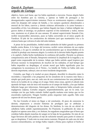 David A. Durham Aníbal El
orgullo de Cartago
objetivo, fuera cual fuese, que los había espoleado a moverse. Escasa alegría hubo
entre los hombres por su victoria, y apenas se habló de perseguir a los
desorganizados supervivientes romanos. Pocos se aventuraron siquiera a rebuscar
entre los despojos del campo de batalla, y los cuerpos quedaron abandonados a
merced de los lobos, cuervos y demás criaturas aficionadas a la carne humana e
insensibles al frío. Los elefantes, que habían llegado tan lejos y habían infligido tan
graves daños al enemigo, no pudieron soportar el frío inclemente y todos, menos
uno, murieron en el plazo de una semana. El animal superviviente llamado Ciro,
recibió innumerables atenciones, pues se había convertido en el único pupilo de
Vandícar. El jefe de los conductores de elefantes juró que mantendría viva a la
criatura hasta que volviera el calor del estío italiano.
A pesar de las penalidades, Aníbal estaba satisfecho de haber ganado su primera
batalla contra Roma. A lo largo del invierno, recibió varios informes de sus espías
infiltrados, y lo que le contaban de los acontecimientos que se desarrollaban en la
ciudad le produjo una inmensa alegría. La noticia de la derrota había llegado pronto
a la capital y había hecho tambalearse la confianza del pueblo. Durante su primera
comparecencia ante el Senado, Sempronio minimizó la amplitud de la tragedia y su
papel como responsable de la misma. Adujo que había sufrido aquel tropiezo por
diversas razones: la inexperiencia de muchos de los soldados, el mal tiempo que
había impedido su despliegue, el acicate moral que había significado para los
cartagineses la escaramuza en el Ticino... La batalla de Trebia no había sido una
derrota importante, subrayó, sino un mero incidente desgraciado.
Cornelio, que llegó a la ciudad un poco después, describió la situación como la
recordaba y respondió a las preguntas de los senadores de la manera más llana y
simple que pudo pero, aun así, cada una de sus contestaciones fue una paletada de
tierra en la tumba de su colega en el cargo. Entre otras cosas, aportó el cálculo más
ajustado de bajas: más de trece mil muertos en el campo de batalla, y los que habían
fallecido luego por infecciones. Interrogado sobre si Sempronio había actuado con
negligencia culposa, Cornelio aseguró, sorprendentemente, que no lo creía. Las
ventajas con las que había contado Aníbal aquella mañana eran tantas que no les
encontraba explicación. Ningún hombre podía orquestar todo aquello. Sólo eran
capaces de tal cosa los dioses, quizá.
No fue Cornelio el único en llegar a tal conclusión. Al poco de conocerse la
derrota, empezaron a circular historias de prodigios que se atribuían a
demostraciones del disgusto de los dioses. En Sardinia, la vara de un oficial de
caballería había ardido espontáneamente. En Praeneste, la población de ratas se
duplicó en apenas unos días, y en Antium, los segadores aseguraban que el heno que
cortaban había dejado manchas de sangre en la hoja de las guadañas. En más de un
lugar llovieron del cielo piedras al rojo de suficiente tamaño para partir el cráneo al
que se despistara. Y todo esto no eran meros rumores. Después de cada uno de tales
sucesos extraordinarios, un testigo había viajado a Roma para explicar el hecho al
183
 