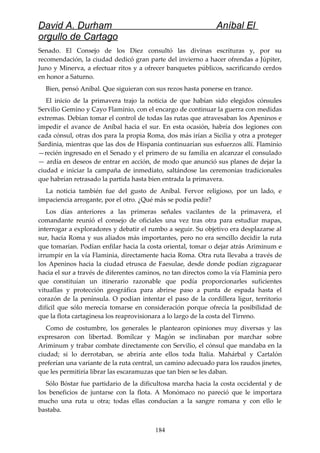 David A. Durham Aníbal El
orgullo de Cartago
Senado. El Consejo de los Diez consultó las divinas escrituras y, por su
recomendación, la ciudad dedicó gran parte del invierno a hacer ofrendas a Júpiter,
Juno y Minerva, a efectuar ritos y a ofrecer banquetes públicos, sacrificando cerdos
en honor a Saturno.
Bien, pensó Aníbal. Que siguieran con sus rezos hasta ponerse en trance.
El inicio de la primavera trajo la noticia de que habían sido elegidos cónsules
Servilio Gemino y Cayo Flaminio, con el encargo de continuar la guerra con medidas
extremas. Debían tomar el control de todas las rutas que atravesaban los Apeninos e
impedir el avance de Aníbal hacia el sur. En esta ocasión, habría dos legiones con
cada cónsul, otras dos para la propia Roma, dos más irían a Sicilia y otra a proteger
Sardinia, mientras que las dos de Hispania continuarían sus esfuerzos allí. Flaminio
—recién ingresado en el Senado y el primero de su familia en alcanzar el consulado
— ardía en deseos de entrar en acción, de modo que anunció sus planes de dejar la
ciudad e iniciar la campaña de inmediato, saltándose las ceremonias tradicionales
que habrían retrasado la partida hasta bien entrada la primavera.
La noticia también fue del gusto de Aníbal. Fervor religioso, por un lado, e
impaciencia arrogante, por el otro. ¿Qué más se podía pedir?
Los días anteriores a las primeras señales vacilantes de la primavera, el
comandante reunió el consejo de oficiales una vez tras otra para estudiar mapas,
interrogar a exploradores y debatir el rumbo a seguir. Su objetivo era desplazarse al
sur, hacia Roma y sus aliados más importantes, pero no era sencillo decidir la ruta
que tomarían. Podían enfilar hacia la costa oriental, tomar o dejar atrás Ariminum e
irrumpir en la vía Flaminia, directamente hacia Roma. Otra ruta llevaba a través de
los Apeninos hacia la ciudad etrusca de Faesulae, desde donde podían zigzaguear
hacia el sur a través de diferentes caminos, no tan directos como la vía Flaminia pero
que constituían un itinerario razonable que podía proporcionarles suficientes
vituallas y protección geográfica para abrirse paso a punta de espada hasta el
corazón de la península. O podían intentar el paso de la cordillera ligur, territorio
difícil que sólo merecía tomarse en consideración porque ofrecía la posibilidad de
que la flota cartaginesa los reaprovisionara a lo largo de la costa del Tirreno.
Como de costumbre, los generales le plantearon opiniones muy diversas y las
expresaron con libertad. Bomílcar y Magón se inclinaban por marchar sobre
Ariminum y trabar combate directamente con Servilio, el cónsul que mandaba en la
ciudad; si lo derrotaban, se abriría ante ellos toda Italia. Mahárbal y Cartalón
preferían una variante de la ruta central, un camino adecuado para los raudos jinetes,
que les permitiría librar las escaramuzas que tan bien se les daban.
Sólo Bóstar fue partidario de la dificultosa marcha hacia la costa occidental y de
los beneficios de juntarse con la flota. A Monómaco no pareció que le importara
mucho una ruta u otra; todas ellas conducían a la sangre romana y con ello le
bastaba.
184
 