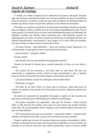 David A. Durham Aníbal El
orgullo de Cartago
A Aníbal, en cambio, ninguna de las alternativas le pareció adecuada. Buscaba
algo más tortuoso, más desconcertante, una ruta que sembrara de nuevo la confusión
entre los romanos. Cuando se enteró de que entre los jinetes de Mahárbal había un
hombre que decía conocer uno de tales caminos, lo hizo llamar de inmediato.
El hombre en cuestión se presentó en la tienda del comandante, donde lo esperaba
éste con Magón y Sileno, a última hora de una mañana agradablemente tibia. Con la
cabeza gacha y la mirada fija en el suelo, entró humildemente detrás de Mahárbal. Su
delgadez revelaba que llevaba meses comiendo poco. Allí plantado, parecía un
espantapájaros de cañas, envuelto en pieles de animal que lo protegían del frío. Los
cabellos desordenados, enmarañados y muy largos, no le caían sobre los hombros
sino que cubrían su cabeza como la melena de un león.
—Se llama Tusselo —dijo Mahárbal—. Lleva con nosotros desde Saguntum y es
un buen jinete, aunque ignoro cómo es que conoce estas tierras.
—¿Eres masilio? —preguntó Aníbal.
Tusselo asintió.
—¿De dónde viene tu conocimiento de la geografía romana?
Tusselo no levantó la mirada pero, cuando respondió, lo hizo con voz firme y
serena.
—Fui esclavo de los romanos y viví doce años en esta tierra. Mi amo era
comerciante y viajábamos mucho. Conocí el país recorriéndolo a pie, y todavía
conservo fresco el recuerdo de muchos lugares y del camino entre ellos.
—¿Te parece distinto cuando lo contemplas como hombre libre?
—Diferente, sí. E igual.
—No debe de ser fácil volver a la tierra que te esclavizo, sobre todo para un
masilio. Tu pueblo no fue puesto en la Tierra para ser esclavo. ¿Regresas para buscar
venganza?
El númida no respondió de inmediato. Carraspeó y esperó sin dar muestras de
que fuese a contestar, pero Aníbal dejó que el silencio se prolongara.
—No puedo responder con seguridad —dijo por fin Tusselo—. Siento mucha
rabia, sí. Me privaron de muchas cosas, pero no cosas físicas que pueda reclamar
como tales. Sí, mí comandante, busco venganza, pero también quiero cosas para las
que no tengo palabras.
—No te presionaré para que las encuentres —respondió Aníbal—, mientras haya
siempre convicción en tus actos. ¿Cuál es esa ruta hacia el sur que conoces?
Tusselo explicó que al norte de Arretium había una carretera descuidada y difícil,
y señaló su situación en los mapas que los generales empleaban en sus reuniones. Se
extendía al sur del río Arno por unas tierras pantanosas. Como el terreno estaba
185
 