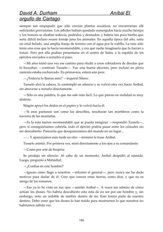 David A. Durham Aníbal El
orgullo de Cartago
siempre tan empapado que sólo crecían plantas acuáticas, no encontrarían allí
suficientes provisiones. Los árboles habían quedado sumergidos hacía mucho tiempo
y los troncos se alzaban todavía, podridos y desnudos, y habría tan poca hierba que
sería difícil incluso reunir forraje para los animales. En aquella época del año, sería
un erial helado, una amplia franja de terreno con el agua por la rodilla. La ruta sólo
tenía una cosa que la hacía recomendable, y era que nadie imaginaría que la fueran a
tomar. Pero por ella podían presentarse en el centro de Italia, a la espalda de los
ejércitos enviados a cerrarles el paso.
—Mi amo tomó una vez ese camino para eludir a unos cobradores de deudas que
lo buscaban —continuó Tusselo—. Fue una buena elección, pero incluso en plena
canícula estaba encharcado. En primavera, estará aún peor.
—¿Todavía lo llamas amo? —inquirió Sileno.
Tusselo alzó la cabeza, lo contempló en silencio y se volvió otra vez hacia Aníbal,
sin atreverse a mirarlo directamente.
—Sólo es una palabra, la que me sale más fácil. Lo que pienso en realidad es muy
distinto.
Magón apoyó los dedos en el papiro y lo volvió hacia él.
—Si esos pantanos son como los describes, resultarán tan mortíferos como la
travesía de las montañas.
—Es la ruta menos recomendable que se pueda imaginar —respondió Tusselo—,
pero si consiguiéramos cubrirla, todo el ejército podría pasar entre los cónsules sin
ser descubierto. Parecería que desaparecíamos del mundo en un lugar...
—... Y aparecíamos más tarde en otro —terminó la frase Aníbal.
Tusselo asintió. Por primera vez, miró directamente a los ojos a su comandante.
—Como por arte de brujería.
Se produjo un silencio. Al cabo de un momento, Aníbal despidió al númida.
Luego, preguntó a Mahárbal:
—¿Confías en este hombre?
—Ignoro cómo llegó a nosotros —informó el general—, pero nunca me ha dado
motivos para dudar de él. Creo que conoce estas tierras, como dice, y que no es
amigo de los romanos.
—Eso ya lo he visto en sus ojos —asintió Aníbal—. A veces me admiro de cómo
actúan los dioses. No habría descubierto esta ruta de no ser por ese hombre y, sin
embargo, noto un redoble de tambor dentro de mí. Esto forma parte de nuestro
destino. Debo creer que los dioses lo han traído para mostrarnos lo que nosotros no
habríamos sabido ver.
186
 