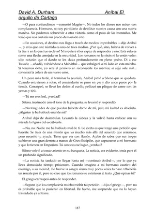 David A. Durham Aníbal El
orgullo de Cartago
—O para confundirnos —comentó Magón—. No todos los dioses nos miran con
complacencia. Hermano, no soy partidario de debilitar nuestra causa con una nueva
marcha. No podemos sobrevivir a otra victoria como el paso de las montañas. Me
temo que nos costaría un precio demasiado alto.
—En ocasiones, el destino nos llega a través de medios improbables —dijo Aníbal
—, y creo que este númida es uno de tales medios. ¿Por qué, sino, habría de volver a
la tierra en la que fue esclavo? Ni siquiera él es capaz de responder a eso. Esta ruta es
como una flecha arrojada en la oscuridad. Los romanos no la oirán ni la verán volar;
sólo notarán que el dardo se les clava profundamente en pleno pecho. Di a ese
Tusselo —añadió, volviéndose a Mahárbal— que cabalgará a mi lado en esta marcha.
Si tenemos éxito, yo seré el primero en reconocerle los méritos; si algo sale mal...
conocerá la cólera de un nuevo amo.
Un poco más tarde, al terminar la reunión, Aníbal pidió a Sileno que se quedara.
Cuando estuvieron a solas, el comandante se puso en pie y dio unos pasos por la
tienda. Carraspeó, se llevó los dedos al cuello, pellizcó un pliegue de carne con las
yemas y tiró.
—Tú me eres leal, ¿verdad?
Sileno, incómodo con el tono de la pregunta, se levantó y respondió:
—No tengo idea de qué pueden haberte dicho de mí, pero mi lealtad es absoluta.
¿Alguien te ha hablado mal de mí?
Aníbal dejó de deambular. Levantó la cabeza y la volvió hasta enfocar con su
mirada la figura del escribiente.
—No, no. Nadie me ha hablado mal de ti. Lo cierto es que tengo una petición que
hacerte. Se trata de una misión que va mucho más allá del acuerdo que cerramos,
pero necesito tu ayuda. Tiene que ver con Hanón. Acabo de saber que sus tropas
sufrieron una gran derrota a manos de Cneo Escipión, que capturaron a mi hermano
y que lo tienen en Emporion. Tú conoces ese lugar, ¿verdad?
Sileno volvió a tomar asiento en su banqueta. La noticia, era evidente, tenía para él
un profundo significado.
—La noticia ha tardado en llegar hasta mí —continuó Aníbal—, por lo que ya
lleva demasiado tiempo prisionero. Cuando imagino a mi hermano cautivo del
enemigo, a su merced, me hierve la sangre como muy pocas veces lo hace. Ofrecería
un rescate por él, pero no creo que los romanos se aviniesen al trato. ¿Qué opinas tú?
El griego carraspeó antes de responder.
—Seguro que los complacería mucho recibir tal petición —dijo el griego—, pero no
es probable que lo pusieran en libertad. De hecho, me sorprende que no lo hayan
trasladado ya a Roma.
187
 
