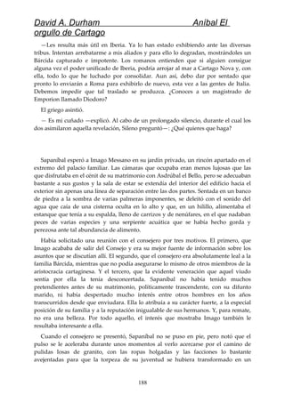 David A. Durham Aníbal El
orgullo de Cartago
—Les resulta más útil en Iberia. Ya lo han estado exhibiendo ante las diversas
tribus. Intentan arrebatarme a mis aliados y para ello lo degradan, mostrándoles un
Bárcida capturado e impotente. Los romanos entienden que si alguien consigue
alguna vez el poder unificado de Iberia, podría arrojar al mar a Cartago Nova y, con
ella, todo lo que he luchado por consolidar. Aun así, debo dar por sentado que
pronto lo enviarán a Roma para exhibirlo de nuevo, esta vez a las gentes de Italia.
Debemos impedir que tal traslado se produzca. ¿Conoces a un magistrado de
Emporion llamado Diodoro?
El griego asintió.
— Es mi cuñado —explicó. Al cabo de un prolongado silencio, durante el cual los
dos asimilaron aquella revelación, Sileno preguntó—: ¿Qué quieres que haga?
Sapaníbal esperó a Imago Messano en su jardín privado, un rincón apartado en el
extremo del palacio familiar. Las cámaras que ocupaba eran menos lujosas que las
que disfrutaba en el cénit de su matrimonio con Asdrúbal el Bello, pero se adecuaban
bastante a sus gustos y la sala de estar se extendía del interior del edificio hacia el
exterior sin apenas una línea de separación entre las dos partes. Sentada en un banco
de piedra a la sombra de varias palmeras imponentes, se deleitó con el sonido del
agua que caía de una cisterna oculta en lo alto y que, en un hilillo, alimentaba el
estanque que tenía a su espalda, lleno de carrizos y de nenúfares, en el que nadaban
peces de varias especies y una serpiente acuática que se había hecho gorda y
perezosa ante tal abundancia de alimento.
Había solicitado una reunión con el consejero por tres motivos. El primero, que
Imago acababa de salir del Consejo y era su mejor fuente de información sobre los
asuntos que se discutían allí. El segundo, que el consejero era absolutamente leal a la
familia Bárcida, mientras que no podía asegurarse lo mismo de otros miembros de la
aristocracia cartaginesa. Y el tercero, que la evidente veneración que aquel viudo
sentía por ella la tenía desconcertada. Sapaníbal no había tenido muchos
pretendientes antes de su matrimonio, políticamente trascendente, con su difunto
marido, ni había despertado mucho interés entre otros hombres en los años
transcurridos desde que enviudara. Ella lo atribuía a su carácter fuerte, a la especial
posición de su familia y a la reputación inigualable de sus hermanos. Y, para remate,
no era una belleza. Por todo aquello, el interés que mostraba Imago también le
resultaba interesante a ella.
Cuando el consejero se presentó, Sapaníbal no se puso en pie, pero notó que el
pulso se le aceleraba durante unos momentos al verlo acercarse por el camino de
pulidas losas de granito, con las ropas holgadas y las facciones lo bastante
avejentadas para que la torpeza de su juventud se hubiera transformado en un
188
 