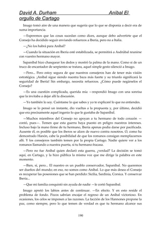 David A. Durham Aníbal El
orgullo de Cartago
Imago tomó aire de una manera que sugería que lo que se disponía a decir era de
suma importancia.
—Esperemos que las cosas sucedan como dices, aunque debo advertirte que el
Consejo ha decidido seguir enviando refuerzos a Iberia, pero no a Italia.
—¿No los habrá para Aníbal?
—Cuando la situación en Iberia esté estabilizada, se permitirá a Asdrúbal reunirse
con vuestro hermano mayor.
Sapaníbal hizo chasquear los dedos y mostró la palma de la mano. Como si de un
truco de encantador de serpientes se tratara, aquel simple gesto silenció a Imago.
—Pero... Pero estoy segura de que nuestros consejeros han de tener más visión
estratégica. ¡Aníbal sigue siendo nuestra baza más fuerte y su triunfo significará la
seguridad de Iberia! Sin embargo, necesita refuerzos. ¿Cómo puede negárselos el
Consejo?
—Es una cuestión complicada, querida mía —respondió Imago con una sonrisa
que la invitaba a dejar allí la discusión.
—Yo también lo soy. Cuéntame lo que sabes y yo te explicaré lo que no entiendes.
Imago se lo pensó un instante, dio vueltas a la propuesta y, por último, decidió
que era precisamente aquel ingenio lo que le gustaba de Sapaníbal.
—Muchos miembros del Consejo no apoyan a tu hermano de todo corazón —
contó, pues—. Temen que esta guerra haya puesto en peligro nuestros intereses.
Incluso bajo la mano firme de tu hermano, Iberia apenas podía darse por pacificada.
Ausente él, es posible que los iberos se alcen de nuevo contra nosotros. O, como ha
demostrado Hanón, cabe la posibilidad de que los romanos consigan reemplazarnos
allí. Y los consejeros también temen por la propia Cartago. Nadie quiere ver a los
romanos llamando a nuestra puerta, si tu hermano fracasa.
—Pero no fue Aníbal quien declaró esta guerra, ¿verdad? La decisión se tomó
aquí, en Cartago, y la hizo pública la misma voz que me dirige la palabra en este
momento.
—Bien, sí, pero... El nuestro es un pueblo conservador, Sapaníbal. No queremos
ser dueños del mundo; en eso, no somos como Aníbal. Lo que más desea el Consejo
es recuperar las posesiones que se han perdido: Sicilia, Sardinia, Corsica. Y conservar
Iberia...
—Que mi familia conquistó sin ayuda de nadie —le cortó Sapaníbal.
Imago apretó los labios antes de continuar. —En efecto. Y en esto reside el
problema de fondo. Pocos sabrían encajar el regreso de un Aníbal victorioso. En
ocasiones, los celos se imponen a las razones. La facción de los Hannones propone la
paz, como siempre, pero lo que temen de verdad es que tu hermano alcance sus
190
 