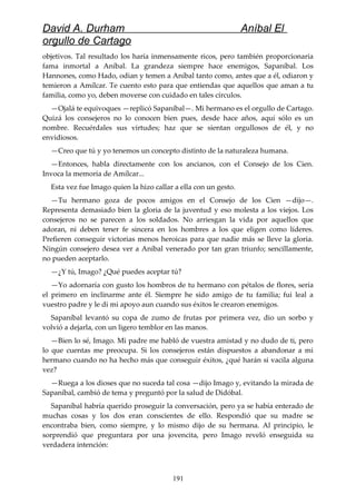 David A. Durham Aníbal El
orgullo de Cartago
objetivos. Tal resultado los haría inmensamente ricos, pero también proporcionaría
fama inmortal a Aníbal. La grandeza siempre hace enemigos, Sapaníbal. Los
Hannones, como Hado, odian y temen a Aníbal tanto como, antes que a él, odiaron y
temieron a Amílcar. Te cuento esto para que entiendas que aquellos que aman a tu
familia, como yo, deben moverse con cuidado en tales círculos.
—Ojalá te equivoques —replicó Sapaníbal—. Mi hermano es el orgullo de Cartago.
Quizá los consejeros no lo conocen bien pues, desde hace años, aquí sólo es un
nombre. Recuérdales sus virtudes; haz que se sientan orgullosos de él, y no
envidiosos.
—Creo que tú y yo tenemos un concepto distinto de la naturaleza humana.
—Entonces, habla directamente con los ancianos, con el Consejo de los Cien.
Invoca la memoria de Amílcar...
Esta vez fue Imago quien la hizo callar a ella con un gesto.
—Tu hermano goza de pocos amigos en el Consejo de los Cien —dijo—.
Representa demasiado bien la gloria de la juventud y eso molesta a los viejos. Los
consejeros no se parecen a los soldados. No arriesgan la vida por aquellos que
adoran, ni deben tener fe sincera en los hombres a los que eligen como líderes.
Prefieren conseguir victorias menos heroicas para que nadie más se lleve la gloria.
Ningún consejero desea ver a Aníbal venerado por tan gran triunfo; sencillamente,
no pueden aceptarlo.
—¿Y tú, Imago? ¿Qué puedes aceptar tú?
—Yo adornaría con gusto los hombros de tu hermano con pétalos de flores, sería
el primero en inclinarme ante él. Siempre he sido amigo de tu familia; fui leal a
vuestro padre y le di mi apoyo aun cuando sus éxitos le crearon enemigos.
Sapaníbal levantó su copa de zumo de frutas por primera vez, dio un sorbo y
volvió a dejarla, con un ligero temblor en las manos.
—Bien lo sé, Imago. Mi padre me habló de vuestra amistad y no dudo de ti, pero
lo que cuentas me preocupa. Si los consejeros están dispuestos a abandonar a mi
hermano cuando no ha hecho más que conseguir éxitos, ¿qué harán si vacila alguna
vez?
—Ruega a los dioses que no suceda tal cosa —dijo Imago y, evitando la mirada de
Sapaníbal, cambió de tema y preguntó por la salud de Didóbal.
Sapaníbal habría querido proseguir la conversación, pero ya se había enterado de
muchas cosas y los dos eran conscientes de ello. Respondió que su madre se
encontraba bien, como siempre, y lo mismo dijo de su hermana. Al principio, le
sorprendió que preguntara por una jovencita, pero Imago reveló enseguida su
verdadera intención:
191
 