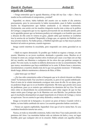 David A. Durham Aníbal El
orgullo de Cartago
—Tengo entendido que le agrada Masinisa, el hijo del rey Gea —dijo—. Pero tu
madre no ha confirmado el compromiso, ¿verdad?
Sapaníbal, en efecto, había hablado del asunto con su madre el día anterior,
precisamente, pero la conversación la había incomodado, pues le había recordado
mucho las maquinaciones que habían conducido a su infausto matrimonio.
Ciertamente, una unión con los masilios integraría mucho más a éstos en la política
de Cartago y aseguraría que su rey siguiera proveyendo de sus dotados jinetes, pero
no le agradaba pensar que su hermana pudiera ser entregada a un hombre que usara
y abusara de ella como le viniera en gana. ¿Quién sabía qué mentiras se ocultaban
tras la sonrisa de un hombre? Respondió a Imago que, en opinión de Didóbal, eran
muy jóvenes todavía. No había prisas, y Didóbal esperaba que su hijo mayor pudiera
bendecir tal unión en persona, cuando regresara.
Imago sonrió mientras la escuchaba, pero respondió con cierta gravedad en su
voz.
—Ojalá no espere demasiado. Es posible que Aníbal no regrese a tiempo, en este
asunto. Masinisa es un joven excelente, destinado a grandes cosas. Muchos en el
Consejo lo creen así, aunque muchos otros rivalizan por casar a sus hijas con un hijo
del rey masilio, sea Masinisa o cualquiera de los otros dos que podrían usurpar el
poder. Por esta razón, tu madre no debería demorarse en dar su consentimiento. Más
que nunca, necesitamos que haya estabilidad en la costa. Si Roma fuese a atacarnos,
necesitaríamos a nuestros aliados más de lo que nos gustaría reconocer. Y Sofonisba,
desde luego, debería mantenerse a distancia de Sifax, el libio.
—¿Qué tiene que ver Sifax?
—¿No has oído comentarios sobre el banquete que se le ofreció durante su última
visita? Tu hermana bailó. Fue una breve actuación, sí, pero el rey quedó embelesado.
Pasó el resto de la velada intentando averiguar más cosas de ella. Es un rijoso, pero
no podemos fingir que no es un hombre importante. Me temo que pronto será causa
de problemas, pues ya es notorio que ambiciona los dominios del rey Gea. No está
claro cómo se desarrollarán los acontecimientos, pero estoy seguro de que no hay
mejor unión para Cartago que la de Masinisa con una Bárcida. Las profecías dicen
que el muchacho desempeñará un papel importante en el futuro de Cartago, y nunca
se equivocan. Ten en cuenta lo que estoy diciendo y sondea a tu madre.
Imago se levantó de la banqueta y la acercó un poco al banco. Cuando volvió a
hablar, su tono había cambiado de nuevo. Los asuntos generales habían concluido.
—Tienes un aspecto espléndido, Sapaníbal. Creo que el sol te sienta bien. Es una
verdadera bendición tenerte tan cerca...
Nunca, en toda su miserable existencia, había visto Imco Vaca nada parecido a los
pantanos del Arno. Las montañas habían sido un infierno de hielo y roca, un lugar
horrible, peor que cualquier otro en la creación. Había soñado con aquellas alturas
192
 