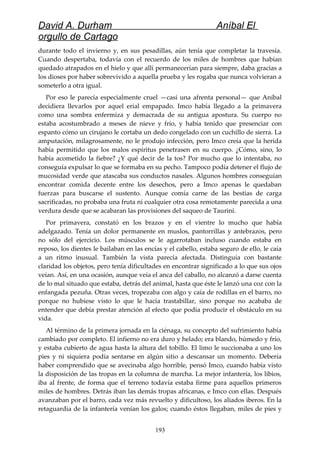 David A. Durham Aníbal El
orgullo de Cartago
durante todo el invierno y, en sus pesadillas, aún tenía que completar la travesía.
Cuando despertaba, todavía con el recuerdo de los miles de hombres que habían
quedado atrapados en el hielo y que allí permanecerían para siempre, daba gracias a
los dioses por haber sobrevivido a aquella prueba y les rogaba que nunca volvieran a
someterlo a otra igual.
Por eso le parecía especialmente cruel —casi una afrenta personal— que Aníbal
decidiera llevarlos por aquel erial empapado. Imco había llegado a la primavera
como una sombra enfermiza y demacrada de su antigua apostura. Su cuerpo no
estaba acostumbrado a meses de nieve y frío, y había tenido que presenciar con
espanto cómo un cirujano le cortaba un dedo congelado con un cuchillo de sierra. La
amputación, milagrosamente, no le produjo infección, pero Imco creía que la herida
había permitido que los malos espíritus penetrasen en su cuerpo. ¿Cómo, sino, lo
había acometido la fiebre? ¿Y qué decir de la tos? Por mucho que lo intentaba, no
conseguía expulsar lo que se formaba en su pecho. Tampoco podía detener el flujo de
mucosidad verde que atascaba sus conductos nasales. Algunos hombres conseguían
encontrar comida decente entre los desechos, pero a Imco apenas le quedaban
fuerzas para buscarse el sustento. Aunque comía carne de las bestias de carga
sacrificadas, no probaba una fruta ni cualquier otra cosa remotamente parecida a una
verdura desde que se acabaran las provisiones del saqueo de Taurini.
Por primavera, constató en los brazos y en el vientre lo mucho que había
adelgazado. Tenía un dolor permanente en muslos, pantorrillas y antebrazos, pero
no sólo del ejercicio. Los músculos se le agarrotaban incluso cuando estaba en
reposo, los dientes le bailaban en las encías y el cabello, estaba seguro de ello, le caía
a un ritmo inusual. También la vista parecía afectada. Distinguía con bastante
claridad los objetos, pero tenía dificultades en encontrar significado a lo que sus ojos
veían. Así, en una ocasión, aunque veía el anca del caballo, no alcanzó a darse cuenta
de lo mal situado que estaba, detrás del animal, hasta que éste le lanzó una coz con la
enfangada pezuña. Otras veces, tropezaba con algo y caía de rodillas en el barro, no
porque no hubiese visto lo que le hacía trastabillar, sino porque no acababa de
entender que debía prestar atención al efecto que podía producir el obstáculo en su
vida.
Al término de la primera jornada en la ciénaga, su concepto del sufrimiento había
cambiado por completo. El infierno no era duro y helado; era blando, húmedo y frío,
y estaba cubierto de agua hasta la altura del tobillo. El limo le succionaba a uno los
pies y ni siquiera podía sentarse en algún sitio a descansar un momento. Debería
haber comprendido que se avecinaba algo horrible, pensó Imco, cuando había visto
la disposición de las tropas en la columna de marcha. La mejor infantería, los libios,
iba al frente, de forma que el terreno todavía estaba firme para aquellos primeros
miles de hombres. Detrás iban las demás tropas africanas, e Imco con ellas. Después
avanzaban por el barro, cada vez más revuelto y dificultoso, los aliados iberos. En la
retaguardia de la infantería venían los galos; cuando éstos llegaban, miles de pies y
193
 