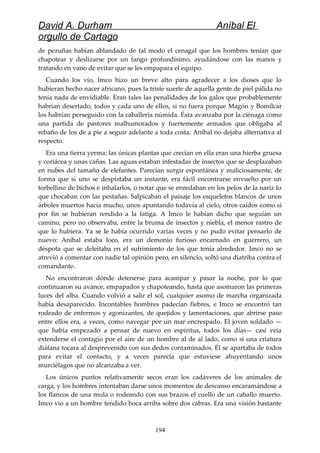 David A. Durham Aníbal El
orgullo de Cartago
de pezuñas habían ablandado de tal modo el cenagal que los hombres tenían que
chapotear y deslizarse por un fango profundísimo, ayudándose con las manos y
tratando en vano de evitar que se les empapara el equipo.
Cuando los vio, Imco hizo un breve alto para agradecer a los dioses que lo
hubieran hecho nacer africano, pues la triste suerte de aquella gente de piel pálida no
tenía nada de envidiable. Eran tales las penalidades de los galos que probablemente
habrían desertado, todos y cada uno de ellos, si no fuera porque Magón y Bomílcar
los habrían perseguido con la caballería númida. Ésta avanzaba por la ciénaga como
una partida de pastores malhumorados y fuertemente armados que obligaba al
rebaño de los de a pie a seguir adelante a toda costa. Aníbal no dejaba alternativa al
respecto.
Era una tierra yerma; las únicas plantas que crecían en ella eran una hierba gruesa
y coriácea y unas cañas. Las aguas estaban infestadas de insectos que se desplazaban
en nubes del tamaño de elefantes. Parecían surgir espontánea y maliciosamente, de
forma que si uno se despistaba un instante, era fácil encontrarse envuelto por un
torbellino de bichos e inhalarlos, o notar que se enredaban en los pelos de la nariz lo
que chocaban con las pestañas. Salpicaban el paisaje los esqueletos blancos de unos
árboles muertos hacía mucho, unos apuntando todavía al cielo, otros caídos como si
por fin se hubieran rendido a la fatiga. A Imco le habían dicho que seguían un
camino, pero no observaba, entre la bruma de insectos y niebla, el menor rastro de
que lo hubiera. Ya se le había ocurrido varias veces y no pudo evitar pensarlo de
nuevo: Aníbal estaba loco, era un demonio furioso encarnado en guerrero, un
déspota que se deleitaba en el sufrimiento de los que tenía alrededor. Imco no se
atrevió a comentar con nadie tal opinión pero, en silencio, soltó una diatriba contra el
comandante.
No encontraron dónde detenerse para acampar y pasar la noche, por lo que
continuaron su avance, empapados y chapoteando, hasta que asomaron las primeras
luces del alba. Cuando volvió a salir el sol, cualquier asomo de marcha organizada
había desaparecido. Incontables hombres padecían fiebres, e Imco se encontró tan
rodeado de enfermos y agonizantes, de quejidos y lamentaciones, que abrirse paso
entre ellos era, a veces, como navegar por un mar encrespado. El joven soldado —
que había empezado a pensar de nuevo en espíritus, todos los días— casi veía
extenderse el contagio por el aire de un hombre al de al lado, como si una criatura
diáfana tocara al desprevenido con sus dedos contaminados. Él se apartaba de todos
para evitar el contacto, y a veces parecía que estuviese ahuyentando unos
murciélagos que no alcanzaba a ver.
Los únicos puntos relativamente secos eran los cadáveres de los animales de
carga, y los hombres intentaban darse unos momentos de descanso encaramándose a
los flancos de una mula o rodeando con sus brazos el cuello de un caballo muerto.
Imco vio a un hombre tendido boca arriba sobre dos cabras. Era una visión bastante
194
 