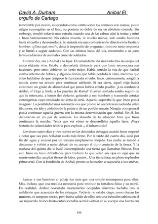 David A. Durham Aníbal El
orgullo de Cartago
lamentable por cuanto, suspendido como estaba sobre los animales con manos, pies y
nalgas sumergidas en el limo, su postura no debía de ser en absoluto cómoda. Sin
embargo, resultó todavía más extraña cuando una de las cabras alzó la testuz y miró
a Imco lastimeramente. No estaba muerta, ni mucho menos; sólo estaba hundida
hasta el cuello y desconsolada. Su mirada era una comunicación directa entre bestia y
hombre: «¿Para qué, esto?», daba la impresión de preguntar. Imco no tenía respuesta
y se limitó a seguir andando. Con las últimas luces del día, encontraba a su paso
tantos cadáveres de animales como de soldados.
El tercer día, vio a Aníbal a lo lejos. El comandante iba montado tras las orejas del
único elefante vivo. Estaba a demasiada distancia para que Imco reconociera sus
facciones, pero otros debieron de verlo mejor. Había corrido la voz de que Aníbal
estaba enfermo de fiebres, y algunos decían que había perdido la vista, mientras que
otros hablaban de que tampoco le funcionaba el oído. Imco, curiosamente, acogió la
noticia como un acicate para continuar adelante. Si era cierta, aquel viaje había
alcanzado un grado de absurdidad que jamás habría creído posible. ¿Los conduciría
Aníbal, el Ciego y Sordo, a las puertas de Roma? El joven soldado estaba seguro de
que lo intentaría, a lomos del elefante, gritando a sus hombres y tramando astutas
estratagemas cuyo resultado no vería ni oiría. Aquello superaba lo que Imco podía
imaginar. La posibilidad más razonable era que pronto se encontraran nadando entre
tiburones, sin jefe y aislados de la patria o de un posible rescate. Ningún otro general
podía continuar aquella guerra con la misma determinación que Aníbal. Sin él, los
derrotarían en un par de semanas. Lo absurdo de la situación hizo que Imco
continuara la marcha. Tenía que ver cómo se desarrollaba aquella farsa. ¡Vaya
historia de calamidades tendría para explicar en el inframundo!
Llevaban cuatro días y tres noches en las desoladas ciénagas cuando Imco empezó
a notar que sus pies hollaban suelo más firme. Por la tarde del cuarto día, salió por
fin del agua y avanzó por un terreno simplemente mojado. Esa noche se tumbó a
descansar y volvió a notar debajo de su cuerpo el duro contacto de la tierra. Y la
mañana del quinto día lo halló contemplando una tierra que llamaban Etruria. Esta
vez, Imco no tuvo dificultades para traducir lo que veían sus ojos en algo que su
mente entendía: amplias tierras de labor, pastos... Una tierra feraz en pleno esplendor
primaveral. Con la bendición de Aníbal, pronto se lanzarían a saquearla a sus anchas.
Lanzar a sus hombres al pillaje fue más que una simple recompensa para ellos.
Más, incluso, que una medida necesaria para restituir su fortaleza física y su moral.
En realidad, Aníbal necesitaba mantenerlos ocupados mientras luchaba con la
maldición que acarreaba de las ciénagas. Todavía no estaba ciego, como decían los
rumores, ni tampoco sordo, pero había salido de ellas con una infección rabiosa en el
ojo izquierdo. Nunca hasta entonces había sentido actuar en su cuerpo una fuerza tan
195
 