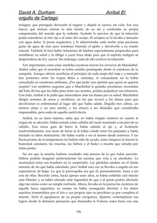 David A. Durham Aníbal El
orgullo de Cartago
maligna, que perseguía devorarle el órgano y dejarle la cuenca sin vida. Era una
fuerza que incluso corroía lo más hondo de su ser y confundía su propia
comprensión del mundo que lo rodeaba. Synhalo lo previno de que la infección
podía extenderse al otro ojo o al resto del cuerpo. El cirujano se lo lavaba a menudo
con agua dulce, le ponía ungüentos, y le administraba cada noche unas preciosas
gotas de agua de mar para mantener húmedo el globo y devolverlo a su estado
natural. También le hizo beber infusiones de hierbas especialmente preparadas para
restablecer su salud y lo obligó a yacer boca abajo para que el espíritu maligno se
desprendiera de él y cayera. Sin embargo, nada de ello contuvo la infección.
Tan importantes como estas medidas curativas fueron los servicios de Mandárbal.
Aníbal sabía que el sacerdote se había sentido postergado desde el comienzo de la
campaña. Aunque ofrecía sacrificios al principio de cada etapa del viaje y a menudo
leía portentos entre las tropas libias y númidas, el comandante no lo había
consultado en cuestiones militares. ¿Por qué pedir una opinión que quizá no querría
aceptar? Los sombríos augurios que a Mandárbal le gustaba proclamar, investidos
del halo divino que les daba peso entre sus oyentes, podían perjudicar sus esfuerzos.
Con todo, Aníbal sí le pidió que intercediese ante los dioses por su salud. Mandárbal
dirigió sesiones de rezos y sacrificios, en las que invocó a los dioses para que
devolviesen la enfermedad al lugar del que había salido. Degolló tres cabras, un
ternero añojo y un toro adulto, y los ofreció a las deidades que consideraba
responsables, pero nada de aquello surtió efecto.
Aníbal, en su fuero interno, sabía que no había ningún misterio en cuanto al
origen de su afección. Había notado cómo saltaba del suelo inundado a los pies de su
caballo. Una única gota de barro le había saltado al ojo y, al frotárselo
inadvertidamente, una mota de tierra se le había colado entre los párpados y había
iniciado su labor destructora. No había vuelto a ser el mismo desde entonces. Y las
fluctuaciones de la temperatura no habían sido de ayuda, como tampoco lo fueron la
humedad constante, los insectos, las fiebres y el hedor a muerte que reinaba por
todas partes.
No era que la marcha hubiese resultado más penosa de lo que había previsto.
Habría podido imaginar perfectamente las escenas que veía a su alrededor. La
mortandad entre sus hombres no lo sorprendió. Las pérdidas estaban en el límite
máximo de las que había calculado, pero Aníbal rara vez se llevaba a engaño en sus
expectativas de bajas. Lo que le preocupaba era que él, personalmente, fuera a ser
una de ellas. Recordó cómo, hacía apenas unos años, se había exhibido casi intacto
ante Himilce y se había ufanado ante Sapaníbal de que a él jamás podría afectarlo
algo tan nimio como un simple resfriado. Ahora, llevaba en la pierna las cicatrices de
aquella lanza saguntina, su cuerpo no había conseguido derrotar a los malos
espíritus transmitidos por el frío y sus propios ojos no percibían ya por completo el
mundo. Notó el aguijonazo de su propia arrogancia. Quienes contemplaran sus
logros desde la distancia pensarían que dominaba la Fortuna como haría con una
196
 