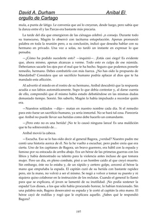 David A. Durham Aníbal El
orgullo de Cartago
mula, a punta de látigo. Le convenía que así lo creyeran, desde luego, pero sabía que
la danza entre él y las Parcas era bastante más precaria.
La tarde del día que emergieron de las ciénagas celebró un consejo. Durante todo
su transcurso, Magón lo observó con taciturna estupefacción. Apenas pronunció
palabra en toda la reunión pero, a su conclusión, indicó que deseaba hablar con su
hermano en privado. Una vez a solas, no tardó un instante en expresar lo que
pensaba.
—¿Cómo ha podido sucederte esto? —inquirió—. ¡Estás casi ciego! Es evidente
que, ahora mismo, apenas alcanzas a verme. Todo esto es culpa de ese númida.
Deberíamos sacarle los ojos por el mal que te ha hecho. Seguro que podemos ponerle
remedio, hermano. Debes combatirlo con más fuerza. ¿No has oído la propuesta de
Mandárbal? Considera que un sacrificio humano podría aplacar al dios que te ha
mandado esta aflicción.
Al advertir el miedo en el rostro de su hermano, Aníbal descubrió que la respuesta
acudía a sus labios automáticamente. Supo lo que debía contestar y, al darse cuenta
de ello, comprendió que él mismo había estado debatiéndose en las mismas dudas
demasiado tiempo. Sonrió. Sin saberlo, Magón lo había impulsado a recordar quién
era.
—Nuestros soldados —dijo— matan en nuestro nombre cada día. Si el remedio
para esto fuese un sacrificio humano, ya sería inmortal. No se hará tal cosa. Parecería
que Aníbal no puede llevar sus heridas como debe hacerlo un comandante.
—¡Pero esto no es una herida! ¡No te lo causó ninguna lanza! Es una maldición
que te ha sobrevenido de…
Aníbal movió la cabeza.
—Escucha. Eso se lo has oído decir al general Bagora, ¿verdad? Nuestro padre me
contó una historia acerca de él. No la he vuelto a escuchar, pero padre creía que era
cierta. Uno de los capitanes de Bagora, un bravo guerrero, era hábil con la espada y
famoso por su estocada de arriba abajo. Era un héroe de las primeras guerras con los
libios y había demostrado su talento para la violencia antes incluso de que tomara
mujer. Pero un día, en pleno combate, pisó a un hombre caído al que creyó muerto.
Sin embargo, éste no lo estaba y, de un rápido y certero golpe, cercenó al héroe la
mano que empuñaba la espada. El capitán curó de su herida con bastante rapidez
pero, sin la mano, no volvió a ser el mismo. Se negó a volver a tomar su puesto y ni
siquiera quiso colaborar en la instrucción de los reclutas. Cuando el general lo llamó
para que se explicara, el joven se lamentó de su inutilidad. ¡No podía sostener la
espada! Los dioses, a los que sólo había procurado honrar, lo habían traicionado. Sin
una palabra más, Bagora desenvainó su espada y le cortó al capitán la otra mano. El
héroe cayó de rodillas y rogó que le explicara aquello. ¿Sabes qué le respondió
Bagora?
197
 
