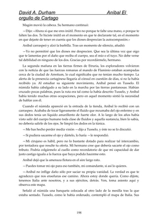 David A. Durham Aníbal El
orgullo de Cartago
Magón movió la cabeza. Su hermano continuó:
—Dijo: «Ahora sí que me eres inútil. Pero no porque te falte una mano, o porque te
falten las dos. Te hiciste inútil en el momento en que te declaraste tal, en el momento
en que dejaste de tener en cuenta que los dioses desprecian la autocompasión.»
Aníbal carraspeó y alzó la barbilla. Tras un momento de silencio, añadió:
—Yo no permitiré que los dioses me desprecien. Que sea la última vez que oigo
que te lamentas por el daño que reciba el cuerpo, sea el mío o el tuyo. No debe verse
tal debilidad en ninguno de los dos. Gracias por recordármelo, hermano.
La segunda mañana en las tierras firmes de Etruria, los exploradores volvieron
con la noticia de que las fuerzas romanas al mando de Flaminio estaban acampadas
cerca de la ciudad de Arretium, lo cual significaba que no tenían mucho tiempo. La
alerta de la presencia cartaginesa llegaría al cónsul en cuestión de días, si no la había
recibido ya. Al estudiar su siguiente movimiento, Aníbal pensó en Tusselo. El
númida había cabalgado a su lado en la marcha por las tierras pantanosas. Habían
cruzado pocas palabras, pues la ruta era tal como la había descrito Tusselo, y Aníbal
había tenido muchas otras ocupaciones, pero en aquel momento sintió la necesidad
de hablar con él.
Cuando el númida apareció en la entrada de la tienda, Aníbal lo recibió con un
carraspeo. Acababa de tocar ligeramente el fluido que rezumaba del ojo enfermo y en
sus dedos tenía un líquido amarillento de fuerte olor. A lo largo de los años había
visto salir del cuerpo humano toda clase de fluidos y aquella sustancia, bien lo sabía,
no debería salirle de los ojos. Se limpió los dedos en la túnica.
—Me has hecho perder media visión —dijo a Tusselo, y éste no se lo discutió.
—Si pudiera sacarme el ojo y dártelo, lo haría —le respondió.
—Mi cirujano es hábil, pero no lo bastante dotado para realizar tal intercambio,
por tentadora que resulte tu oferta. Mi hermano cree que debería sacarte el ojo como
tributo. Podría colgármelo al cuello como recordatorio de que mi capacidad de dar
justo castigo iguala a la fuerza que haya podido hacerme esto.
Aníbal dejó que la amenaza flotara en el aire largo rato.
—Puedes tomar mi ojo para eso también, mi comandante, si así lo quieres.
—Aníbal no inflige daño sólo por saciar su propia vanidad. La verdad es que te
agradezco que nos enseñaras ese camino. Ahora estoy donde quería. Como dijiste,
tenemos Italia ante nosotros, y a sus ejércitos, detrás. Ven, toma asiento aquí y
observa este mapa.
Señaló al númida una banqueta colocada al otro lado de la mesilla tras la que
estaba sentado. Tusselo, como le había ordenado, contempló el mapa de Italia. Sus
198
 