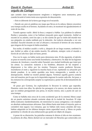 David A. Durham Aníbal El
orgullo de Cartago
ojos castaño claro inspeccionaron renglones e imágenes unos momentos, pero
cuando levantó el rostro tenía una expresión de desconcierto.
—Esto es diferente de la tierra que tengo en el recuerdo.
—Siendo así, pon en palabras ese mapa que llevas en la cabeza. Quiero encontrar
una trampa oculta en el terreno. Ayúdame en esto y te mostraré mi agradecimiento el
resto de tus días.
Tusselo apenas vaciló. Abrió la boca y empezó a hablar. Las palabras le salieron
fluidas y pausadas, como si las hubiese ensayado para aquel momento. Aníbal se
recostó en su asiento, cerró los ojos y se dio cuenta de que la visión del mundo tras
sus párpados no estaba nublada por la infección. Así todavía alcanzaba a ver con
claridad. Escuchó durante un rato al africano y reconoció el terreno de una manera
que ninguno de los mapas le había enseñado.
Esa noche, el médico acudió a verlo y, después de un largo examen, confirmó lo
que Aníbal ya sabía: el ojo estaba muerto. En adelante, siempre vería el mundo a
través de un solo foco. Que así fuese, pensó.
Una vez lo supo, no había razón para demorarse más. El día siguiente, el ejército
se puso en marcha como una horda incendiaría y destructiva. Se alejó de las legiones
romanas de Arretium y marchó sobre Faesulal, una ciudad fortificada que tomó por
las armas. La arrasaron: mataron a los hombres, abusaron de las mujeres y
dispersaron a los niños por los montes. Tomaron cuanto pudieron llevarse,
incendiaron el resto y siguieron la marcha hacia el sur, repitiendo su actuación por
donde pasaban. A su estela quedaba una tierra ennegrecida y sumida en la
desesperación. Aníbal no mostró piedad alguna. Terminar aquella guerra costaría
cien mil muertos, por lo que no le importaba engrosar la cuenta cada día. Así pues, a
los romanos les correspondía aceptar su supremacía y poner fin al derramamiento de
sangre.
Al pasar por Cortona, los exploradores le llevaron la noticia que esperaba.
Flaminio venía tras ellos. Su ejército los perseguía a la carrera, sin darse cuenta de
que no estaban persiguiendo una presa, ni mucho menos, sino a punto de caer en
una trampa.
Como se hallaba más cerca de la costa occidental que de la oriental, Sileno zarpó
de un puerto anónimo situado corriente abajo de la ciudad de Asculum. El viaje
debía realizarse clandestinamente, sin mencionar la causa cartaginesa y sin emplear
en absoluto embarcaciones africanas. Esto último haría más lento el trayecto, pero se
consideró más seguro. Los romanos, que no habían sido nunca amantes del mar,
habían adquirido en los últimos tiempos cierta capacidad naval, y Sileno no podía
permitirse ir a bordo de una embarcación que podía ser objeto de ataques.
A pesar de su discreción, las patrullas romanas le dieron el alto en tres ocasiones.
La primera de ellas, Sileno declaró ser un mercader de Heraclea que comerciaba con
199
 