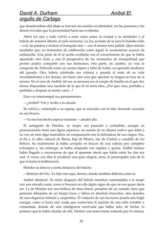 David A. Durham Aníbal El
orgullo de Cartago
que deambulaban allá abajo se movían sin sonidos ni identidad, sin las pasiones y los
deseos triviales que la proximidad hacía tan evidentes.
Abrió los ojos y todo volvió a estar como antes: la ciudad a su alrededor y el
balcón de mármol abierto al cielo nocturno. La luz azulada de la luna lo bañaba todo
—a él, las piedras e incluso el tranquilo mar— con el mismo tono pálido. Qué extraño
resultaba que, en momentos de celebración como aquél, le acometieran accesos de
melancolía. Una parte de él se sentía exultante con el conocimiento de que se había
apuntado otro éxito y con la perspectiva de los momentos de tranquilidad que
pronto podría compartir con sus hermanos; otra parte, en cambio, ya veía la
conquista de Arbocala como un suceso lejano y falto de lustre, un episodio mediocre
del pasado. Otro habría celebrado esa victoria y pasado el resto de su vida
recordándosela a los demás, sin hacer otra cosa que ejercitar su lengua en loor de sí
mismo. En el caso de Aníbal, tal vez su persona era el campo de batalla en el que dos
dioses disputaban una cuestión de la que él no tenía idea. ¿Por qué, sino, porfiaba y
porfiaba y después se sentía vacío...?
Una voz interrumpió sus pensamientos.
—¿Aníbal? Ven y recibe a tu amada.
Se volvió y contempló a su esposa, que se acercaba con el niño dormido acunado
en sus brazos.
—Ya nos has hecho esperar bastante —añadió ella.
El cartaginés de Himilce, su mujer, era pausado y comedido, aunque su
pronunciación tenía una ligera aspereza, un acento de su idioma nativo que daba a
su voz un tono algo masculino, en comparación con la delicadeza de sus rasgos. Era,
al fin y al cabo, natural de Iberia, hija de Muero, rey de Cástulo y caudillo de los
béticos. Su matrimonio la había arrojado en brazos de una cultura por completo
extranjera y, sin embargo, se había adaptado con rapidez y gracia. Aníbal incluso
había llegado a convencerse de que el aparente afecto que había entre los dos era
real. A veces, esa idea le producía una gran alegría; otras, le preocupaba más de lo
que lo haría la indiferencia.
Himilce se detuvo a cierta distancia del balcón.
—Retírate del frío. Tu hijo esta aquí, dentro, donde también deberías estar tú.
Aníbal obedeció. Se retiró despacio del balcón mientras contemplaba a la mujer
con una mirada cauta, como si buscara en ella algún signo de que no era quien decía
ser. La de Himilce era una belleza de finas líneas, pestañas de un castaño claro que
parecían dibujadas de un limpio trazo y labios en absoluto fruncidos, sino dotados
de una elegancia trémula y serpentina. El conjunto de sus facciones poseía una frágil
energía, como si fuera una vasija que contuviera el espíritu de una niña irritable y
consentida, dotada de una inteligencia reservada que había sido, de hecho, lo
primero que lo había atraído de ella. Deslizó una mano hasta rodearla por la cintura,
20
 