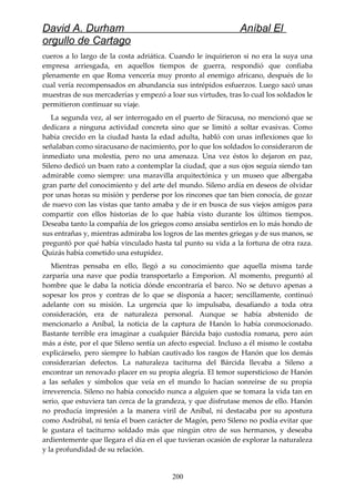 David A. Durham Aníbal El
orgullo de Cartago
cueros a lo largo de la costa adriática. Cuando le inquirieron si no era la suya una
empresa arriesgada, en aquellos tiempos de guerra, respondió que confiaba
plenamente en que Roma vencería muy pronto al enemigo africano, después de lo
cual vería recompensados en abundancia sus intrépidos esfuerzos. Luego sacó unas
muestras de sus mercaderías y empezó a loar sus virtudes, tras lo cual los soldados le
permitieron continuar su viaje.
La segunda vez, al ser interrogado en el puerto de Siracusa, no mencionó que se
dedicara a ninguna actividad concreta sino que se limitó a soltar evasivas. Como
había crecido en la ciudad hasta la edad adulta, habló con unas inflexiones que lo
señalaban como siracusano de nacimiento, por lo que los soldados lo consideraron de
inmediato una molestia, pero no una amenaza. Una vez éstos lo dejaron en paz,
Sileno dedicó un buen rato a contemplar la ciudad, que a sus ojos seguía siendo tan
admirable como siempre: una maravilla arquitectónica y un museo que albergaba
gran parte del conocimiento y del arte del mundo. Sileno ardía en deseos de olvidar
por unas horas su misión y perderse por los rincones que tan bien conocía, de gozar
de nuevo con las vistas que tanto amaba y de ir en busca de sus viejos amigos para
compartir con ellos historias de lo que había visto durante los últimos tiempos.
Deseaba tanto la compañía de los griegos como ansiaba sentirlos en lo más hondo de
sus entrañas y, mientras admiraba los logros de las mentes griegas y de sus manos, se
preguntó por qué había vinculado hasta tal punto su vida a la fortuna de otra raza.
Quizás había cometido una estupidez.
Mientras pensaba en ello, llegó a su conocimiento que aquella misma tarde
zarparía una nave que podía transportarlo a Emporion. Al momento, preguntó al
hombre que le daba la noticia dónde encontraría el barco. No se detuvo apenas a
sopesar los pros y contras de lo que se disponía a hacer; sencillamente, continuó
adelante con su misión. La urgencia que lo impulsaba, desafiando a toda otra
consideración, era de naturaleza personal. Aunque se había abstenido de
mencionarlo a Aníbal, la noticia de la captura de Hanón lo había conmocionado.
Bastante terrible era imaginar a cualquier Bárcida bajo custodia romana, pero aún
más a éste, por el que Sileno sentía un afecto especial. Incluso a él mismo le costaba
explicárselo, pero siempre lo habían cautivado los rasgos de Hanón que los demás
considerarían defectos. La naturaleza taciturna del Bárcida llevaba a Sileno a
encontrar un renovado placer en su propia alegría. El temor supersticioso de Hanón
a las señales y símbolos que veía en el mundo lo hacían sonreírse de su propia
irreverencia. Sileno no había conocido nunca a alguien que se tomara la vida tan en
serio, que estuviera tan cerca de la grandeza, y que disfrutase menos de ello. Hanón
no producía impresión a la manera viril de Aníbal, ni destacaba por su apostura
como Asdrúbal, ni tenía el buen carácter de Magón, pero Sileno no podía evitar que
le gustara el taciturno soldado más que ningún otro de sus hermanos, y deseaba
ardientemente que llegara el día en el que tuvieran ocasión de explorar la naturaleza
y la profundidad de su relación.
200
 