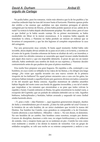 David A. Durham Aníbal El
orgullo de Cartago
No podía haber, para los romanos, visión más ofensiva que la de los pueblos y las
cosechas ardiendo bajo las teas del invasor hasta el horizonte. Flaminio apenas podía
dar crédito a las escenas que asaltaban sus ojos mientras perseguía al ejército
cartaginés por las tierras de Etruria. ¿Cómo había podido aparecer al sur, salido de la
nada? La noticia lo había dejado absolutamente perplejo. No sabía cómo, pero el caso
es que Aníbal ya le había sacado ventaja. En su primer movimiento, se había
escabullido sin librar ni la menor escaramuza. A la sorpresa había seguido de
inmediato la cólera, y Flaminio no había perdido un minuto en ordenar que se
levantara el campamento y que las dos legiones al completo emprendieran la caza
del cartaginés.
Fue una persecución muy extraña. Si hasta aquel momento Aníbal había sido
invisible, ahora dejaba obvias señales de su paso en el cielo y en la tierra, y escritas en
el rostro de la gente. Grandes columnas de humo se alzaban de mil y un incendios, e
incluso entre los oficiales romanos se susurraba que aquel invasor estaba bendecido
por algún dios nuevo y que era imposible detenerlo. A pesar de que era un rumor
ridículo, había sembrado una sombra de duda en sus espíritus, y Flaminio decidió
contrarrestarlo antes de que pudiera dar paso al pánico manifiesto.
Una noche hizo preparar una gran hoguera. De espaldas a ella, contempló a sus
hombres, en cuyo rostro se reflejaba la luz rojiza de las llamas, y les dirigió una larga
arenga. ¿No veían que aquella invasión era una nueva versión de la primera
irrupción de los bárbaros? En aquel primer encuentro cara a cara con los galos, los
romanos habían tomado a aquellos brutos por guerreros divinos enviados a anunciar
el fin del mundo que Roma conocía. Aquellos monstruos de cabellos amarillos
habían llegado del norte como una horda de gigantes invencibles, y era tal el miedo
que inspiraban a los romanos que encontraban a su paso que todos volvían la
espalda y huían. Cuando entraron en Roma, los galos encontraron la ciudad vacía, a
excepción del Capitolio, que un puñado de soldados defendió con su vida. Aquellos
bárbaros, indisciplinados y bestiales, habían arrasado y saqueado tal como Aníbal
estaba haciendo ahora.
—Y, pese a todo —dijo Flaminio—, aquí seguimos generaciones después, dueños
de Italia y extendiéndonos por el mundo. ¿Cómo ha sido posible tal cosa? Gracias a
la fortaleza de un solo hombre, de un único ciudadano que invirtió la marea del
Destino. Ese hombre fue Camilo, cuya grandeza es comparable a la de Cincinato.
Camilo aborrecía a esos bárbaros. «Miradlos —decía—. No son dioses, ni demonios.
No son heraldos de un cambio. Son hombres como nosotros, excepto por dentro.
Carecen de disciplina, duermen a cielo raso, no erigen fortificaciones y se atiborran
de comida, vino y mujeres hasta que no se sostienen en pie.» Camilo los veía como
eran realmente y enseñó a los demás la manera de vencerlos. Con un grupo de
soldados escogidos, se coló una noche en su extenso campamento y anduvo a sus
201
 