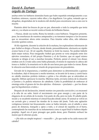 David A. Durham Aníbal El
orgullo de Cartago
anchas entre los bárbaros dormidos hasta que hubo repartido estratégicamente a sus
hombres; entonces, cayeron sobre ellos y los degollaron. Los galos, notando que se
ahogaban, despertaban de la modorra del alcohol para encontrarse cara a cara con la
muerte.
Flaminio abrió los brazos de par en par, abarcando a toda la compañía que tenía
ante sí, y su silueta se recortó contra el fondo de brillantes llamas.
—Nunca, desde esa noche, Roma ha temido a esos bárbaros. Tengamos presente,
pues, las enseñanzas de nuestros antepasados y no temamos tampoco a los invasores
que se encuentran ahora entre nosotros. Para triunfar sobre ellos, sólo debemos
recordar quiénes somos.
Al día siguiente, durante la colación de la mañana, los exploradores informaron de
que Aníbal se dirigía a Perusia, desde donde, presumiblemente, efectuaría un rápido
avance hacia el sur. Al oír aquello, Flaminio se frotó las manos. No podían haberle
dado mejor noticia. Poco imaginaba Aníbal que pronto se vería atrapado entre dos
ejércitos consulares, el del propio Flaminio y el de Gemino, que en aquel mismo
instante se dirigía al sur a marchas forzadas. Perfecto, pensó el cónsul. Los dioses
estaban con él; si todo salía como había planeado, él mismo le separaría la cabeza del
tronco a Aníbal y la ensartaría en lo alto de una lanza para que todos la vieran. Roma
le ofrecería una bienvenida en triunfo de proporciones sin precedentes.
Llevado de la impaciencia, y también para demostrar su determinación a quienes
lo rodeaban, dejó el desayuno a medio terminar, se levantó de la mesa y corrió hacia
su caballo mientras profería órdenes a gritos a los oficiales que se esforzaban en
seguirlo. Debían apresurar la marcha. Mientras tanto, enviaría noticia de la situación
a Gemino y le pediría refuerzos de caballería. Cabía la posibilidad de emboscar al
enemigo entre el grueso de los dos ejércitos. «Entonces —proclamó—, por los dioses
que los liquidaremos a todos.»
Después de tal declaración, intentó montar con parecida convicción y se encaramó
a la silla de un salto. Inició el movimiento con gran energía y con parte de la
elegancia de un artista de la monta. Con parte de ella, pero no toda. El caballo piafó,
reculó y se encabritó mientras el cónsul buscaba dónde asirse. El animal se volvió en
un cerrado giro y arrancó las riendas de la mano del jinete. Toda esta agitación
vertiginosa terminó tan bruscamente como se había iniciado, con el caballo a unos
pasos de distancia, tranquilo y ajeno a todo, y el cónsul de espaldas en el barro,
contemplando las manchas de su indumentaria como si aquel final lo hubiera dejado
perplejo. Aquél era el peor presagio que podía darse, pero Flaminio rechazó las
manos que le ofrecían ayuda.
—¡Ha sido un simple tropiezo! —masculló—. ¿Es que nadie se ha caído nunca del
caballo?
202
 