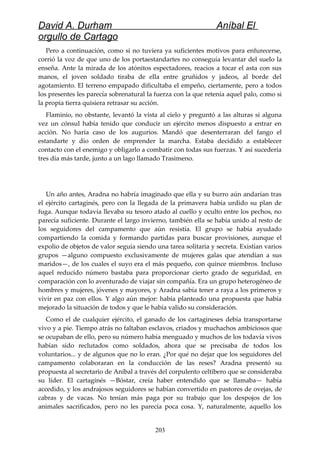 David A. Durham Aníbal El
orgullo de Cartago
Pero a continuación, como si no tuviera ya suficientes motivos para enfurecerse,
corrió la voz de que uno de los portaestandartes no conseguía levantar del suelo la
enseña. Ante la mirada de los atónitos espectadores, reacios a tocar el asta con sus
manos, el joven soldado tiraba de ella entre gruñidos y jadeos, al borde del
agotamiento. El terreno empapado dificultaba el empeño, ciertamente, pero a todos
los presentes les parecía sobrenatural la fuerza con la que retenía aquel palo, como si
la propia tierra quisiera retrasar su acción.
Flaminio, no obstante, levantó la vista al cielo y preguntó a las alturas si alguna
vez un cónsul había tenido que conducir un ejército menos dispuesto a entrar en
acción. No haría caso de los augurios. Mandó que desenterraran del fango el
estandarte y dio orden de emprender la marcha. Estaba decidido a establecer
contacto con el enemigo y obligarlo a combatir con todas sus fuerzas. Y así sucedería
tres día más tarde, junto a un lago llamado Trasimeno.
Un año antes, Aradna no habría imaginado que ella y su burro aún andarían tras
el ejército cartaginés, pero con la llegada de la primavera había urdido su plan de
fuga. Aunque todavía llevaba su tesoro atado al cuello y oculto entre los pechos, no
parecía suficiente. Durante el largo invierno, también ella se había unido al resto de
los seguidores del campamento que aún resistía. El grupo se había ayudado
compartiendo la comida y formando partidas para buscar provisiones, aunque el
expolio de objetos de valor seguía siendo una tarea solitaria y secreta. Existían varios
grupos —alguno compuesto exclusivamente de mujeres galas que atendían a sus
maridos—, de los cuales el suyo era el más pequeño, con quince miembros. Incluso
aquel reducido número bastaba para proporcionar cierto grado de seguridad, en
comparación con lo aventurado de viajar sin compañía. Era un grupo heterogéneo de
hombres y mujeres, jóvenes y mayores, y Aradna sabía tener a raya a los primeros y
vivir en paz con ellos. Y algo aún mejor: había planteado una propuesta que había
mejorado la situación de todos y que le había valido su consideración.
Como el de cualquier ejército, el ganado de los cartagineses debía transportarse
vivo y a pie. Tiempo atrás no faltaban esclavos, criados y muchachos ambiciosos que
se ocupaban de ello, pero su número había menguado y muchos de los todavía vivos
habían sido reclutados como soldados, ahora que se precisaba de todos los
voluntarios... y de algunos que no lo eran. ¿Por qué no dejar que los seguidores del
campamento colaboraran en la conducción de las reses? Aradna presentó su
propuesta al secretario de Aníbal a través del corpulento celtibero que se consideraba
su líder. El cartaginés —Bóstar, creía haber entendido que se llamaba— había
accedido, y los andrajosos seguidores se habían convertido en pastores de ovejas, de
cabras y de vacas. No tenían más paga por su trabajo que los despojos de los
animales sacrificados, pero no les parecía poca cosa. Y, naturalmente, aquello los
203
 