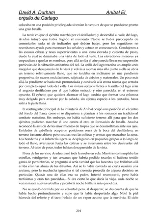 David A. Durham Aníbal El
orgullo de Cartago
colocaba en una posición privilegiada si tenían la ventura de que se produjese pronto
una gran batalla.
La tarde en que el ejército marchó por el desfiladero y descendió al valle del lago,
Aradna intuyó que había llegado el momento. Nadie se había preocupado de
comentarles nada ni de indicarles qué debían hacer, pero los seguidores no
necesitaron ayuda para reconocer las señales y actuar en consecuencia. Condujeron a
las escasas cabras y reses supervivientes a una loma elevada y cubierta de pasto,
desde la cual se dominaba una vista de todo el valle. Las elevaciones menores ya
empezaban a quedar en sombras, pero allá arriba el aire parecía llevar en suspensión
partículas de la vibración ambarina del sol. La orilla del lago trazaba un amplio arco
irregular que desaparecía de la vista y volvía a asomar más allá. Junto a ella se abría
un terreno relativamente llano, que no tardaba en inclinarse en una pendiente
progresiva, de suaves ondulaciones, salpicada de árboles y matorrales. Un poco más
allá, la pendiente se hacía más pronunciada y conducía a la cresta rocosa que cerraba
por completo aquel lado del valle. Los únicos accesos fáciles a la orilla del lago eran
el angosto desfiladero por el que habían entrado y otro parecido, en el extremo
opuesto. El ejército que quisiera alcanzar el lago tendría que formar una columna
muy delgada para avanzar por la cañada, sin apenas espacio a los costados, hasta
salir a la parte llana.
El contingente principal de la infantería de Aníbal ocupó una posición en el centro
del fondo del llano, como si se dispusiera a plantear a los romanos un tradicional
combate matutino. Sin embargo, no había suficiente terreno allí para que los dos
ejércitos pudieran marchar el uno contra el otro en formación de batalla. Aradna
reconoció la astucia de los movimientos de tropas que se desarrollaban ante sus ojos.
Unidades de caballería ocuparon posiciones cerca de la boca del desfiladero, en
terreno bastante abierto pero ocultas tras las colinas y crestas que marcaban la zona.
Los honderos y la infantería ligera se desplegaron en pequeños grupos a lo largo de
todo el llano, avanzaron hacia las colinas y se internaron entre los desniveles del
terreno. Al cabo de poco, todos habían desaparecido de la vista.
Presa de los nervios, Aradna pasó toda la noche en vela. Mientras contemplaba las
estrellas, refulgentes y tan cercanas que habría podido tocarlas si hubiera tenido
ganas de perturbarlas, se preguntó si sería verdad que las lucecitas que brillaban allá
arriba eran las almas de los difuntos. Así se lo había contado en cierta ocasión una
anciana, pero la muchacha ignoraba si tal creencia procedía de alguna doctrina en
particular. Quizás una de ellas era su padre. Intentó reconocerlo, pero había
tantísimas y eran tan parecidas... Si era cierto lo que decía la vieja, cada noche se
verían nacer nuevas estrellas y pronto la noche brillaría más que el día.
No se quedó dormida por su voluntad pero, al despertar, se dio cuenta de que lo
había hecho profundamente y supo que la había despertado algo. Notó la piel
húmeda del relente y el tacto helado de un vapor acuoso que la envolvía. El cielo
204
 