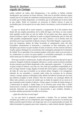 David A. Durham Aníbal El
orgullo de Cartago
estaba cubierto de nubes altas blanquecinas y las estrellas se habían retirado
dondequiera que pasaran las horas diurnas. Todo esto lo percibió mientras seguía
sumida aún en un estado de soñolienta semiinconsciencia, pero entonces volvió a oír
el sonido que la había despertado, un retumbar que se transmitía por la tierra sobre
la que estaba. Tardó un momento en reconocer el rítmico marcar el paso de
incontables pies. Se incorporó de un salto, llamó a los demás y corrió al mirador de la
loma.
Lo que vio desde allí le causó sorpresa y exasperación. Si el día anterior tenía
desde allí una amplia panorámica de la orilla del lago y del llano, en esta ocasión
todo quedaba oculto bajo un velo de niebla. En las partes más altas, apenas unos
jirones de blanco vapor se adherían al suelo en alguna hondonada, pero el resto del
valle quedaba completamente tapado. Con todo, alcanzó a ver la brecha entre las
montañas por la que marchaba el ejército romano. Para haber llegado a aquel punto a
hora tan temprana, debían de haber levantado el campamento antes del alba.
Guardaban estrictamente la formación y avanzaban en filas ordenadas, con tal
disciplina que incluso sus pies tocaban el suelo al unísono. Al otro extremo del llano,
Aradna apenas distinguió los movimientos del contingente principal de la infantería
de Aníbal. No se apreciaba si los romanos podían verlos pero, tanto si era así como si
no, continuaron su avance con gran rapidez. La muchacha contempló a la columna
entera hasta que los últimos rezagados se perdieron en la niebla.
De lo que sucedió a continuación, Aradna sólo pudo hacerse una idea por lo que le
contaron. Imaginó al ejército cartaginés silencioso y oculto, atento al mismo retumbar
de pies romanos que la había despertado a ella, esperando, esperando... Y, de pronto,
un grito rompía el silencio, una sola voz, dos notas que quedaban suspendidas en el
aire un largo instante. Luego, llegaba el sonido del cuerno galo y, enseguida, el rugir
de miles de voces que se fundían en un mismo ánimo. Imaginó a los cartagineses
saliendo de sus escondites y cayendo sobre todas las secciones de la columna
romana. Aunque apenas se distinguía nada, debían de haberse lanzado por las rutas
que habrían escogido la tarde anterior. Para los romanos, sus enemigos debían de
haber sido, primero, un muro de sonido que se alzaba de repente de un vacío en el
que momentos antes reinaba el silencio. A buen seguro, no hubo de darles tiempo ni
a desenvainar la espada y, desde luego, no lo tuvieron para cerrar filas o recibir
instrucciones. Cuando se materializaron, las fuerzas cartaginesas debían de haberles
parecido demonios que surgían de lo desconocido, y que cortaban, hendían y
enviaban afilados proyectiles invisibles en la bruma.
—¿Qué dios obra hoy en este lugar?
La voz que hacía la pregunta sorprendió a Aradna. Por un instante, había
olvidado que estaba con sus compañeros, pero enseguida reconoció a la anciana que
había conocido aquel invierno, una mujer que rara vez se impresionaba con nada. No
había formulado la pregunta para tener respuesta y nadie intentó dársela. Siguieron
205
 