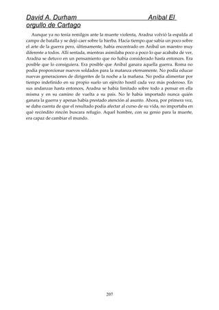 David A. Durham Aníbal El
orgullo de Cartago
Aunque ya no tenía remilgos ante la muerte violenta, Aradna volvió la espalda al
campo de batalla y se dejó caer sobre la hierba. Hacía tiempo que sabía un poco sobre
el arte de la guerra pero, últimamente, había encontrado en Aníbal un maestro muy
diferente a todos. Allí sentada, mientras asimilaba poco a poco lo que acababa de ver,
Aradna se detuvo en un pensamiento que no había considerado hasta entonces. Era
posible que lo consiguiera. Era posible que Aníbal ganara aquella guerra. Roma no
podía proporcionar nuevos soldados para la matanza eternamente. No podía educar
nuevas generaciones de dirigentes de la noche a la mañana. No podía alimentar por
tiempo indefinido en su propio suelo un ejército hostil cada vez más poderoso. En
sus andanzas hasta entonces, Aradna se había limitado sobre todo a pensar en ella
misma y en su camino de vuelta a su país. No le había importado nunca quién
ganara la guerra y apenas había prestado atención al asunto. Ahora, por primera vez,
se daba cuenta de que el resultado podía afectar al curso de su vida, no importaba en
qué recóndito rincón buscara refugio. Aquel hombre, con su genio para la muerte,
era capaz de cambiar el mundo.
207
 