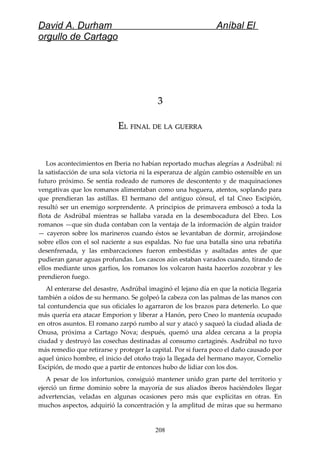 David A. Durham Aníbal El
orgullo de Cartago
33
EELL FINALFINAL DEDE LALA GUERRAGUERRA
Los acontecimientos en Iberia no habían reportado muchas alegrías a Asdrúbal: ni
la satisfacción de una sola victoria ni la esperanza de algún cambio ostensible en un
futuro próximo. Se sentía rodeado de rumores de descontento y de maquinaciones
vengativas que los romanos alimentaban como una hoguera, atentos, soplando para
que prendieran las astillas. El hermano del antiguo cónsul, el tal Cneo Escipión,
resultó ser un enemigo sorprendente. A principios de primavera emboscó a toda la
flota de Asdrúbal mientras se hallaba varada en la desembocadura del Ebro. Los
romanos —que sin duda contaban con la ventaja de la información de algún traidor
— cayeron sobre los marineros cuando éstos se levantaban de dormir, arrojándose
sobre ellos con el sol naciente a sus espaldas. No fue una batalla sino una rebatiña
desenfrenada, y las embarcaciones fueron embestidas y asaltadas antes de que
pudieran ganar aguas profundas. Los cascos aún estaban varados cuando, tirando de
ellos mediante unos garfios, los romanos los volcaron hasta hacerlos zozobrar y les
prendieron fuego.
Al enterarse del desastre, Asdrúbal imaginó el lejano día en que la noticia llegaría
también a oídos de su hermano. Se golpeó la cabeza con las palmas de las manos con
tal contundencia que sus oficiales lo agarraron de los brazos para detenerlo. Lo que
más quería era atacar Emporion y liberar a Hanón, pero Cneo lo mantenía ocupado
en otros asuntos. El romano zarpó rumbo al sur y atacó y saqueó la ciudad aliada de
Onusa, próxima a Cartago Nova; después, quemó una aldea cercana a la propia
ciudad y destruyó las cosechas destinadas al consumo cartaginés. Asdrúbal no tuvo
más remedio que retirarse y proteger la capital. Por si fuera poco el daño causado por
aquel único hombre, el inicio del otoño trajo la llegada del hermano mayor, Cornelio
Escipión, de modo que a partir de entonces hubo de lidiar con los dos.
A pesar de los infortunios, consiguió mantener unido gran parte del territorio y
ejerció un firme dominio sobre la mayoría de sus aliados iberos haciéndoles llegar
advertencias, veladas en algunas ocasiones pero más que explícitas en otras. En
muchos aspectos, adquirió la concentración y la amplitud de miras que su hermano
208
 