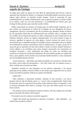 David A. Durham Aníbal El
orgullo de Cartago
le exigía, pero ardía en deseos de verse libre de aquel puesto para llevar a cabo la
siguiente fase del plan de Aníbal, y ni siquiera el insaciable apetito sexual de su joven
esposa logró desviar su atención mucho tiempo. Tenía la sensación de que,
verdaderamente, no estaba contribuyendo a que se ganara la guerra y le daba vueltas
en la cabeza, cada vez con más frecuencia, a la posibilidad de insistir para que
Cartago le diera permiso para marchar rumbo a Italia.
Había comunicado sus deseos al Consejo pero no había tenido respuesta, por lo
que recibió con entusiasmo la noticia de la llegada de una delegación de barcos
cartagineses. Quizá le concedieran por fin el permiso que deseaba. Desde el balcón
de sus aposentos observaba las embarcaciones que arriaban velas y remaban entre
los escollos de la entrada del puerto. La flota, compuesta de unos treinta barcos de
distintos tamaños, ofrecía un aspecto impresionante. Los remos batían el agua al
unísono, agitaban la espuma con cada golpe y hacían avanzar las naves con un
movimiento que a Asdrúbal siempre le resultaba curioso contemplar, pues no dejaba
de asombrarlo la extraña concordancia entre la embarcación y el agua. ¿Cuál era la
causa de que la superficie de ésta fuera sólida y fluida al mismo tiempo? Sostenía a
ciertos objetos y era mortífera para otros; siempre amenazaba con consumirse en
cualquier momento y cada ondulación del oleaje era como un retortijón que
recorriera el vientre de una bestia hambrienta. Él nunca habría podido ser capitán de
barco, pues prefería morir durante una enconada batalla terrestre a verse arrastrado
por el insondable abismo del mar.
—Traen refuerzos —dijo Noba, que había irrumpido en la estancia y llevaba entre
los dedos varios rollos de documentos—. Son sólo cuatro mil, un número escaso, a
decir verdad, pero al menos son libios.
Asdrúbal, sentado en una banqueta con las piernas separadas y las manos
apoyadas en las rodillas, frunció el labio en una mueca que luego borró de su rostro,
al que una barba incipiente confería un aspecto desaliñado.
—¿Qué más?
—Diez elefantes y doscientos masilios. Además, te han enviado a un nuevo
general, Giscón, hijo de Hanón, quien va | servir como vicegobernador. Estará bajo
tu dirección, pero se ocupará de los asuntos civiles mientras estés en campaña, y será
el contacto principal entre Iberia y Cartago. Creo que este último punto no es una
buena noticia.
—No, Hanón nunca es portador de buenas noticias. ¿No hay ningún otro mensaje
para mí de parte del sufete o del Consejo?
El escudero movió la cabeza en señal de negación.
—Algún día tendré que llamarles la atención al respecto —dijo Asdrúbal—. ¿A
cuántos han mandado a Italia?
209
 