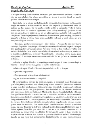 David A. Durham Aníbal El
orgullo de Cartago
la atrajo hacia él y posó los labios en la tersa piel aceitunada de su frente. Aspiró el
olor de sus cabellos. Era el que recordaba, un aroma levemente floral, un punto
picante. Era la Himilce de siempre.
Pero si ella era la misma que había dejado, no sucedía lo mismo con su hijo, desde
luego. Ya no era el minúsculo recién nacido que su padre podía sostener entre las
palmas de las manos. Ya no estaba pálido, pelón y arrugado. Todo él había
madurado. Tenía las muñecas regordetas, y sus puños cerrados ya parecían mazos
con los que pelear. El padre se vio en los labios carnosos del niño y el parecido lo
complació. Tomó al pequeño de brazos de la madre con gesto torpe y, cuando al
pequeño se le fue la cabeza hacia atrás, Aníbal lo enderezó y tomó asiento en una
banqueta con gran cuidado.
—Eres igual que tu hermana mayor —dijo Himilce—. Aunque ha sido muy buena
conmigo, Sapaníbal también procura despertarlo manejándolo con torpeza. Siempre
dice que le apetece ver sus ojos grises. Pero esta vez no te dará resultado. Tu hijo está
saciado de la leche de su madre y satisfecho, ahíto del único alimento que precisa en
el mundo. Aníbal levantó el rostro y la contempló. —Disfrútalo ahora, madre, pues
muy pronto él verá que existe un mundo más allá de tus pechos. Y entonces será
todo mío.
—Jamás —replicó Himilce, y pareció que quería coger al niño, pero no llegó a
hacerlo—. Y bien, esposo mío, ¿cómo te sientes en la victoria?
—Como siempre, Himilce. Siento la inquietud de perder el tiempo.
—¿Ya estás impaciente?
—Siempre queda una parte de mí sin calmar.
—¿Qué puedes decirme de la campaña?
El comandante se encogió de hombros, suspiró y carraspeó antes de murmurar
que había poco que contar, pero ella esperó y pronto su marido apuntó una anécdota
y luego otra. Los tres hermanos habían regresado con salud e intactos. Arbocala era
suya, aunque no era una gran ganancia, pues la ciudad era un conjunto de chozas
aún más penoso de lo que había sido Mastia antes de que Asdrúbal el Bello edificara
Cartago Nova sobre ella. Los vacceos que la habitaban no sólo se habían mostrado
desafiantes, sino también arrogantes, irrespetuosos y traicioneros. Asesinaron a una
delegación enviada a la ciudad a presentar los términos de la rendición. Devolvieron
los cuerpos decapitados arrojándolos con catapultas y empalaron las cabezas en unos
postes sobre las murallas. Este insulto afectó profundamente a Aníbal, pues había
estado a punto de enviar a Asdrúbal en la delegación. Era un pueblo tan terco que el
único aspecto favorable que alcanzaba a ver en toda aquella aventura era la
posibilidad de convertirlos en soldados de Cartago. Si tenían el buen sentido de
aceptar tal cosa, se verían más ricos de lo que nunca hubieran soñado. Sin embargo,
dudaba de que fuera fácil convencerlos. Probablemente, en aquel mismo instante
21
 