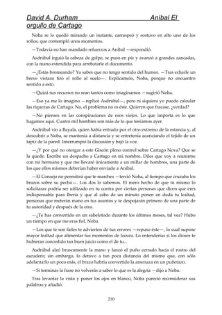 David A. Durham Aníbal El
orgullo de Cartago
Noba se lo quedó mirando un instante, carraspeó y sostuvo en alto uno de los
rollos, que contempló unos momentos.
—Todavía no han mandado refuerzos a Aníbal —respondió.
Asdrúbal irguió la cabeza de golpe, se puso en pie y avanzó a grandes zancadas,
con la mano extendida para arrebatarle el documento.
—¿Estás bromeando? Ya sabes que no tengo sentido del humor. —Tras echarle un
breve vistazo tiró el rollo al suelo—. Explícamelo, Noba, porque no encuentro
sentido a esto.
—Quizá sus recursos no sean tantos como imaginamos —sugirió Noba.
—Eso ya me lo imagino —replicó Asdrúbal—, pero ni siquiera yo puedo calcular
las riquezas de Cartago. No, el problema no es éste. Quieren que fracase, ¿verdad?
—No pienses en las conspiraciones de esos viejos. Lo que importa es lo que
hagamos aquí. Cuatro mil hombres son más de lo que teníamos ayer.
Asdrúbal vio a Bayala, quien había entrado por el otro extremo de la estancia y, al
descubrir a Noba, se mantenía a distancia y se entretenía acariciando el tejido de un
tapiz de la pared. Interrumpió la discusión y bajó la voz.
—¿Y por qué no otorgar a este Giscón pleno control sobre Cartago Nova? Que se
la quede. Escribe un despacho a Cartago en mi nombre. Diles que voy a reunirme
con mi hermano y que me llevaré únicamente a un millar de hombres, una parte de
los que ellos mismos deberían haber enviado a Aníbal.
—El Consejo no permitirá que te marches —terció Noba, al tiempo que cruzaba los
brazos sobre su pecho—. Los dos lo sabemos. El mero hecho de que tú mismo lo
solicitaras podría ser utilizado en tu contra por ciertas personas que dicen que eres
indispensable para Iberia y que al cabo de un minuto ponen en duda tu lealtad,
personas que meterán mano en tus asuntos y te despojarán primero de una parte de
tu autoridad y después de la otra.
—¿Te has convertido en un sabelotodo durante los últimos meses, tal vez? Hubo
un tiempo en que me eras fiel, Noba.
—Los que te son fieles te advierten de tus errores —repuso éste—, lo cual supone
mayor lealtad que alimentar tus momentos de locura. Lo entenderías si los dioses te
hubieran concedido tan buen juicio como el de tu...
Asdrúbal alzó bruscamente la mano y lanzó el puño cerrado hacia el rostro del
escudero; sin embargo, lo detuvo a tan poca distancia del mismo que, con sólo
adelantarlo un poco más, el brazo habría convertido la amenaza en un puñetazo.
—Si terminas la frase no volverás a saber lo que es la alegría —dijo a Noba.
Tras levantar la vista y poner los ojos en blanco, Noba pareció reconsiderar sus
palabras y añadió:
210
 