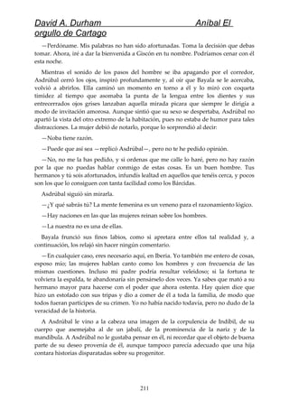 David A. Durham Aníbal El
orgullo de Cartago
—Perdóname. Mis palabras no han sido afortunadas. Toma la decisión que debas
tomar. Ahora, iré a dar la bienvenida a Giscón en tu nombre. Podríamos cenar con él
esta noche.
Mientras el sonido de los pasos del hombre se iba apagando por el corredor,
Asdrúbal cerró los ojos, inspiró profundamente y, al oír que Bayala se le acercaba,
volvió a abrirlos. Ella caminó un momento en torno a él y lo miró con coqueta
timidez al tiempo que asomaba la punta de la lengua entre los dientes y sus
entrecerrados ojos grises lanzaban aquella mirada picara que siempre le dirigía a
modo de invitación amorosa. Aunque sintió que su sexo se despertaba, Asdrúbal no
apartó la vista del otro extremo de la habitación, pues no estaba de humor para tales
distracciones. La mujer debió de notarlo, porque lo sorprendió al decir:
—Noba tiene razón.
—Puede que así sea —replicó Asdrúbal—, pero no te he pedido opinión.
—No, no me la has pedido, y si ordenas que me calle lo haré, pero no hay razón
por la que no puedas hablar conmigo de estas cosas. Es un buen hombre. Tus
hermanos y tú sois afortunados, infundís lealtad en aquellos que tenéis cerca, y pocos
son los que lo consiguen con tanta facilidad como los Bárcidas.
Asdrúbal siguió sin mirarla.
—¿Y qué sabrás tú? La mente femenina es un veneno para el razonamiento lógico.
—Hay naciones en las que las mujeres reinan sobre los hombres.
—La nuestra no es una de ellas.
Bayala frunció sus finos labios, como si apretara entre ellos tal realidad y, a
continuación, los relajó sin hacer ningún comentario.
—En cualquier caso, eres necesario aquí, en Iberia. Yo también me entero de cosas,
esposo mío; las mujeres hablan canto como los hombres y con frecuencia de las
mismas cuestiones. Incluso mi padre podría resultar veleidoso; si la fortuna te
volviera la espalda, te abandonaría sin pensárselo dos veces. Ya sabes que mató a su
hermano mayor para hacerse con el poder que ahora ostenta. Hay quien dice que
hizo un estofado con sus tripas y dio a comer de él a toda la familia, de modo que
todos fueran partícipes de su crimen. Yo no había nacido todavía, pero no dudo de la
veracidad de la historia.
A Asdrúbal le vino a la cabeza una imagen de la corpulencia de Indíbil, de su
cuerpo que asemejaba al de un jabalí, de la prominencia de la nariz y de la
mandíbula. A Asdrúbal no le gustaba pensar en él, ni recordar que el objeto de buena
parte de su deseo provenía de él, aunque tampoco parecía adecuado que una hija
contara historias disparatadas sobre su progenitor.
211
 