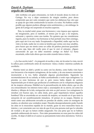 David A. Durham Aníbal El
orgullo de Cartago
sido recibidas con gran entusiasmo, no todo el mundo desea tu éxito en
Cartago. No voy a dejar constancia de ningún nombre, pero ahora
comprendo que por cada consejero que canta tus alabanzas hay otro que
se queja de que estás conduciendo la nación a la ruina. No hubiera creído
posible que alguien pudiera albergar estos sentimientos, y, sin embargo, la
gente de Cartago me sorprende en muchos aspectos.
Ésta, tu ciudad natal, posee una hermosura y una riqueza que superan
mi imaginación, pero es también, al menos por lo que a mí respecta,
sofocante y opresiva como una tumba. No quisiera que me consideraras
ingrata, pues tu madre y tus hermanas se han portado muy bien conmigo,
pero aquí sin ti no soy nada. Exceptuando a Sapaníbal, nadie aquí me ha
visto a tu lado, nadie me ve como se tendría que verme; son muy amables,
pero hacen que me sienta como un collar de piedras preciosas guardado
en una caja, lejos del cuello para el que lo creó el artesano. ¿Sigues
convencido de que no debo reunirme contigo en Italia? Lo haría
encantada, sobre todo ahora que nos estás creando fama a todos...
—¿Lo has escrito todo? —le preguntó al escriba y éste, sin levantar la vista, movió
la cabeza para confirmarlo antes de murmurar «fama a todos» mientras acababa de
escribirlo.
Himilce tomó un dátil y probó su carne con los dientes, como había visto hacer
con frecuencia a las mujeres cartaginesas, de las cuales, y de una manera consciente e
inconsciente a la vez, había adoptado algunas peculiaridades. Siguiendo las
recomendaciones de su cuñada, se había acostumbrado a vestir ropa cartaginesa. La
prendas ya eran hermosas de por sí, pero nunca había dejado de sentirse
impresionada por el efecto que producían al combinarse con la voluptuosa elegancia
de las mujeres africanas. Didóbal era la personificación de dicho efecto, que en ella
era extraordinario: los intensos tonos rojos y anaranjados de su atavío, así como los
diseños y dibujos de la tela, enriquecían aún más su piel oscura. Los cartagineses la
miraban con buenos ojos, no cabía duda, pero ¿qué importancia tenían aquellos
hombres? Ella se encontraba en un mundo de mujeres, un mundo en el que tenía la
sensación de ser asombrosamente inmadura. Al pensar en su suegra, Himilce se
sintió como una adolescente envuelta en prendas de adulto, como un monigote de
madera, en absoluto una verdadera mujer. Deseaba desesperadamente poder hundir
las uñas en la musculosa espalda de su marido, guiar su sexo masculino hacia su
interior, y ser consciente una vez más de que él era una persona real que la valoraba
de verdad y de que su futuro estaba asegurado. Era una pena que no se hubiera
quedado embarazada de nuevo... Pero tales pensamientos no eran para los oídos del
escriba. Al dejar el dátil en el cuenco su pensamiento tomó otros derroteros. Volvió a
dictar:
213
 