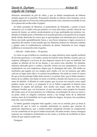 David A. Durham Aníbal El
orgullo de Cartago
diminuto almohadón de piel de cebra, y que ya habría reemplazado de haberse
sentido segura de su posición. Permaneció sentada en silencio unos instantes, con la
espalda apoyada en el trozo de caoba perfectamente recto, mientras escuchaba el roce
de la pluma del escriba sobre el papiro.
Se había acordado de Masinisa, el pretendiente de Sofonisba, y pensó si hacer
referencia a él. Lo había visto por primera vez unos días antes, cuando volvía de una
cacería de leones, un selecto acontecimiento en el que participaba por primera vez.
Himilce se hallaba junto a Sofonisba en la muralla próxima a las puertas de la ciudad,
desde donde observaba los carros que se aproximaban con estruendo por el camino.
Hacía una tarde agradablemente fresca, y una lluvia temprana y ligera oscurecía la
superficie del camino. Como masilio que era, Masinisa rechazó los vehículos rodados
y galopó entre la multitudinaria confusión de jinetes. Sofonisba no tuvo ningún
problema en reconocerlo entre el gentío.
—Allí está —había dicho—. El apuesto.
Lo cierto es que la belleza no constituía un rasgo distintivo entre aquella multitud
de jóvenes guerreros, y así estaba a punto de hacerlo notar Himilce cuando, para su
sorpresa, distinguió a un joven de una elegancia mayor de lo que era habitual. Sus
ropajes no diferían de los de los demás, y sus arreos eran sencillos. No obstante,
mientras efectuaba giros y vueltas y lanzaba vítores con sus compañeros, su rostro
resplandecía con una majestuosa alegría que lo distinguía del resto. Allí estaba un
muchacho que jugaba con sus amigos, pero estaba a la vez un monarca que sabía
cuál era su lugar entre ellos y lo asumía sin problemas. No tardó en correr la noticia
de que el joven príncipe había dado muerte a su primer león, que lo había matado a
lomos de su caballo, tras bailar en torno a la bestia y hundir tres lanzas en su cuerpo
antes de abatirla. A Himilce le costó aceptar que un joven tan cenceño como aquél
pudiera matar un león y se preguntó si no se habría exagerado la historia para
alimentar el orgullo del príncipe. Aun siendo una mujer, sabía tan bien como
cualquier hombre que, con frecuencia, el amo reivindica como propias las hazañas
del criado, pero al ver por primera vez a Masinisa, al contemplar de cerca su rostro y
su porte, sintió su singular confianza serena y fue testigo tanto de la deferente
sonrisa como de la humildad con la que recibía los elogios. Así pues, tras considerar
todo ello, creyó la historia.
Le habría gustado compartir todo aquello y más con su marido, pero ya tenía la
sensación de que la carta se extendía demasiado en asuntos que carecían de
particular importancia, que a Aníbal podrían antojársele triviales en comparación
con las contiendas en las que él estaba enzarzado. De todos modos, nunca conseguía
expresar sus verdaderos sentimientos en las cartas y el hecho de escribirlas le hacía
dudar de que supiera cuáles eran.
Prosiguió:
215
 