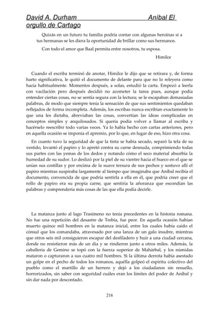 David A. Durham Aníbal El
orgullo de Cartago
Quizás en un futuro tu familia podría contar con algunas heroínas si a
tus hermanas se les diera la oportunidad de brillar como sus hermanos.
Con todo el amor que Baal permita entre nosotros, tu esposa.
Himilce
Cuando el escriba terminó de anotar, Himilce le dijo que se retirara y, de forma
harto significativa, le quitó el documento de delante para que no lo releyera como
hacía habitualmente. Momentos después, a solas, estudió la carta. Empezó a leerla
con vacilación pero después decidió no acometer la tarea pues, aunque podía
entender ciertas cosas, no se sentía segura con la lectura; se le escapaban demasiadas
palabras, de modo que siempre tenía la sensación de que sus sentimientos quedaban
reflejados de forma incompleta. Además, los escribas nunca escribían exactamente lo
que una les dictaba, abreviaban las cosas, convertían las ideas complicadas en
conceptos simples y anquilosados. Si quería podía volver a llamar al escriba y
hacérselo reescribir todo varias veces. Ya lo había hecho con cartas anteriores, pero
en aquella ocasión se imponía el apremio, por lo que, en lugar de eso, hizo otra cosa.
En cuanto tuvo la seguridad de que la tinta se había secado, separó la tela de su
vestido, levantó el papiro y lo apretó contra su carne desnuda, comprimiendo todas
sus partes con las yemas de los dedos y notando cómo el seco material absorbía la
humedad de su sudor. Lo deslizó por la piel de su vientre hacia el hueco en el que se
unían sus costillas y por encima de la suave tersura de sus pechos y sostuvo allí el
papiro mientras suspiraba largamente al tiempo que imaginaba que Aníbal recibía el
documento, convencida de que podría sentirla a ella en él, que podría creer que el
rollo de papiro era su propia carne, que sentiría la añoranza que escondían las
palabras y comprendería más cosas de las que ella podía decirle.
La matanza junto al lago Trasimeno no tenía precedentes en la historia romana.
No fue una repetición del desastre de Trebia, fue peor. En aquella ocasión habían
muerto quince mil hombres en la matanza inicial, entre los cuales había caído el
cónsul que los comandaba, atravesado por una lanza de un galo insubre, mientras
que otros seis mil consiguieron escapar del desfiladero y huir a una ciudad cercana,
donde no resistieron más de un día y se rindieron junto a otros miles. Además, la
caballería de Gemino se topó con la fuerza superior de Mahárbal, y los númidas
mataron o capturaron a sus cuatro mil hombres. Si la última derrota había asestado
un golpe en el pecho de todos los romanos, aquélla golpeó el espíritu colectivo del
pueblo como el martillo de un herrero y dejó a los ciudadanos sin resuello,
horrorizados, sin saber con seguridad cuáles eran los límites del poder de Aníbal y
sin dar nada por descontado.
216
 