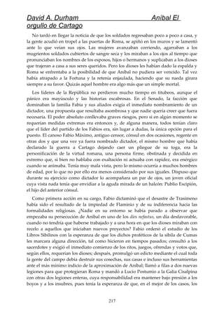 David A. Durham Aníbal El
orgullo de Cartago
No tardó en llegar la noticia de que los soldados regresaban poco a poco a casa, y
la gente acudió en tropel a las puertas de Roma, se apiñó en los muros y se lamentó
ante lo que veían sus ojos. Las mujeres avanzaban corriendo, agarraban a los
mugrientos soldados cubiertos de sangre seca y los miraban a los ojos al tiempo que
pronunciaban los nombres de los esposos, hijos o hermanos y suplicaban a los dioses
que trajeran a casa a sus seres queridos. Pero los dioses les habían dado la espalda y
Roma se enfrentaba a la posibilidad de que Aníbal no pudiera ser vencido. Tal vez
había atrapado a la Fortuna y la retenía enjaulada, haciendo que su rueda girara
siempre a su favor. Quizás aquel hombre era algo más que un simple mortal.
Los líderes de la República no perdieron mucho tiempo en titubeos, aunque el
pánico era mayúsculo y las historias escabrosas. En el Senado, la facción que
dominaban la familia Fabia y sus aliados exigía el inmediato nombramiento de un
dictador, una propuesta que resultaba asombrosa y que nadie quería creer que fuera
necesaria. El poder absoluto conllevaba graves riesgos, pero si en algún momento se
requerían medidas extremas era entonces y, de alguna manera, todos tenían claro
que el líder del partido de los Fabios era, sin lugar a dudas, la única opción para el
puesto. El canoso Fabio Máximo, antiguo censor, cónsul en dos ocasiones, regente en
otras dos y que una vez ya fuera nombrado dictador, el mismo hombre que había
declarado la guerra a Cartago dejando caer un pliegue de su toga, era la
personificación de la virtud romana, una persona firme, obstinada y decidida en
extremo que, si bien no hablaba con exaltación ni actuaba con rapidez, era enérgico
cuando se animaba. Tenía muy mala vista, pero lo mismo ocurría a muchos hombres
de edad, por lo que no por ello era menos considerado por sus iguales. Dispuso que
durante su ejercicio como dictador lo acompañara un par de ojos, un joven oficial
cuya vista nada tenía que envidiar a la aguda mirada de un halcón: Publio Escipión,
el hijo del anterior cónsul.
Como primera acción en su cargo, Fabio dictaminó que el desastre de Trasimeno
había sido el resultado de la impiedad de Flaminio y de su indiferencia hacia las
formalidades religiosas. ¿Nadie en su entorno se había parado a observar que
empezaba su persecución de Aníbal en uno de los dies nefastus, un día desfavorable,
cuando no tendría que haberse trabajado y a una hora en que los dioses miraban con
recelo a aquellos que iniciaban nuevos proyectos? Fabio ordenó el estudio de los
Libros Sibilinos con la esperanza de que los dichos proféticos de la sibila de Cumas
les marcara alguna dirección, tal como hicieron en tiempos pasados; consultó a los
sacerdotes y exigió el inmediato comienzo de los ritos, juegos, ofrendas y votos que,
según ellos, requerían los dioses; después, promulgó un edicto mediante el cual toda
la gente del campo debía destruir sus cosechas, sus casas e incluso sus herramientas
ante el más mínimo indicio de la aproximación de Aníbal; llamó a filas a dos nuevas
legiones para que protegieran Roma y mandó a Lucio Postumio a la Galia Cisalpina
con otras dos legiones enteras, cuya responsabilidad era mantener bajo presión a los
boyos y a los insubres, pues tenía la esperanza de que, en el mejor de los casos, los
217
 