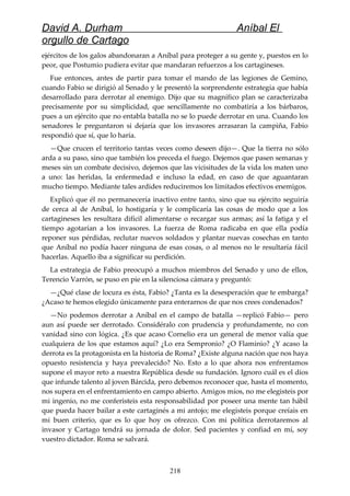 David A. Durham Aníbal El
orgullo de Cartago
ejércitos de los galos abandonaran a Aníbal para proteger a su gente y, puestos en lo
peor, que Postumio pudiera evitar que mandaran refuerzos a los cartagineses.
Fue entonces, antes de partir para tomar el mando de las legiones de Gemino,
cuando Fabio se dirigió al Senado y le presentó la sorprendente estrategia que había
desarrollado para derrotar al enemigo. Dijo que su magnífico plan se caracterizaba
precisamente por su simplicidad, que sencillamente no combatiría a los bárbaros,
pues a un ejército que no entabla batalla no se lo puede derrotar en una. Cuando los
senadores le preguntaron si dejaría que los invasores arrasaran la campiña, Fabio
respondió que sí, que lo haría.
—Que crucen el territorio tantas veces como deseen dijo—. Que la tierra no sólo
arda a su paso, sino que también los preceda el fuego. Dejemos que pasen semanas y
meses sin un combate decisivo, dejemos que las vicisitudes de la vida los maten uno
a uno: las heridas, la enfermedad e incluso la edad, en caso de que aguantaran
mucho tiempo. Mediante tales ardides reduciremos los limitados efectivos enemigos.
Explicó que él no permanecería inactivo entre tanto, sino que su ejército seguiría
de cerca al de Aníbal, lo hostigaría y le complicaría las cosas de modo que a los
cartagineses les resultara difícil alimentarse o recargar sus armas; así la fatiga y el
tiempo agotarían a los invasores. La fuerza de Roma radicaba en que ella podía
reponer sus pérdidas, reclutar nuevos soldados y plantar nuevas cosechas en tanto
que Aníbal no podía hacer ninguna de esas cosas, o al menos no le resultaría fácil
hacerlas. Aquello iba a significar su perdición.
La estrategia de Fabio preocupó a muchos miembros del Senado y uno de ellos,
Terencio Varrón, se puso en pie en la silenciosa cámara y preguntó:
—¿Qué clase de locura es ésta, Fabio? ¿Tanta es la desesperación que te embarga?
¿Acaso te hemos elegido únicamente para enterarnos de que nos crees condenados?
—No podemos derrotar a Aníbal en el campo de batalla —replicó Fabio— pero
aun así puede ser derrotado. Considéralo con prudencia y profundamente, no con
vanidad sino con lógica. ¿Es que acaso Cornelio era un general de menor valía que
cualquiera de los que estamos aquí? ¿Lo era Sempronio? ¿O Flaminio? ¿Y acaso la
derrota es la protagonista en la historia de Roma? ¿Existe alguna nación que nos haya
opuesto resistencia y haya prevalecido? No. Esto a lo que ahora nos enfrentamos
supone el mayor reto a nuestra República desde su fundación. Ignoro cuál es el dios
que infunde talento al joven Bárcida, pero debemos reconocer que, hasta el momento,
nos supera en el enfrentamiento en campo abierto. Amigos míos, no me elegisteis por
mi ingenio, no me conferisteis esta responsabilidad por poseer una mente tan hábil
que pueda hacer bailar a este cartaginés a mi antojo; me elegisteis porque creíais en
mi buen criterio, que es lo que hoy os ofrezco. Con mi política derrotaremos al
invasor y Cartago tendrá su jornada de dolor. Sed pacientes y confiad en mí, soy
vuestro dictador. Roma se salvará.
218
 