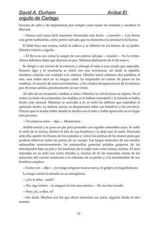 David A. Durham Aníbal El
orgullo de Cartago
hervían de odio y de impaciencia por romper como fuese los tratados y recobrar la
libertad.
—Nunca será tarea fácil mantener dominada esta tierra —comentó—. Los iberos
sois gente turbulenta, como perros salvajes que no domestica la amistad ni la fuerza.
El bebé hizo una mueca, ladeó la cabeza y se debatió en los brazos de su padre.
Himilce volvió a cogerlo.
—El lleva en sus venas la sangre de esos perros salvajes —musitó—. No lo irrites.
Ahora debemos dejar que duerma en paz. Mañana disfrutarás de él de nuevo.
Se dirigió a un rincón de la estancia y entregó el niño a una criada que esperaba.
Susurró algo y la muchacha se retiró con una reverencia, sin darle la espalda,
mientras sostenía con cuidado a la criatura. Himilce lanzó entonces dos palabras al
aire, una orden seca en su lengua natal. Le respondió un rumor de pasos en las
sombras, el susurro de unos movimientos, y los criados desaparecieron de la estancia
por diversas salidas, prácticamente sin ser vistos.
Al cabo de un momento, estaban a solas e Himilce se volvía hacia su esposo. En el
rostro ya tenía otra expresión; las mejillas se le habían sonrojado y la mirada se había
hecho más sensual. Mientras se acercaba a él, se soltó los alfileres que sujetaban el
apretado moño. La melena oscura se desparramó sobre sus hombros y los envolvió.
Parecía que la madre había dejado la alcoba con el niño y había aparecido en su lugar
otra persona.
—Ya estamos solos —dijo—. Muéstrame…
Aníbal sonrió y se puso en pie para proceder con aquella costumbre suya. Se soltó
el cinto de la túnica, deslizó la tela de sus hombros y la dejó caer al suelo. Desnudo
ante ella, apartó los brazos de los costados y volvió las palmas de las manos para que
pudiera observar todas las partes de su cuerpo. Los largos músculos de sus muslos
sobresalían armoniosamente; las pantorrillas parecían pulidos guijarros de río
introducidos bajo su piel y los tendones de la ingle eran como tensas cinchas. El sexo
reposaba en su nido con cierta timidez y, encima de él, las marcadas ondas de los
músculos del vientre conducían a la robustez de su pecho y a la reciedumbre de sus
hombros amplios.
—Como ves —dijo—, no traigo ninguna marca nueva, ni golpes ni magulladuras.
La mujer centró la mirada en su entrepierna.
—¿No te falta... nada?
—No, sigo entero —le aseguró él con una sonrisa—. No me han tocado.
—Pero ¿tú, a ellos, sí?
—Sin duda. Muchos son los que ahora lamentan sus actos, algunos desde el otro
mundo.
22
 