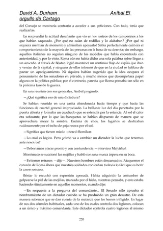 David A. Durham Aníbal El
orgullo de Cartago
del Consejo se mostraría contrario a acceder a sus peticiones. Con todo, tenía que
realizarlas.
Le sorprendió la actitud desafiante que vio en los rostros de los campesinos a los
que habían saqueado. ¿Por qué no caían de rodillas y lo alababan? ¿Por qué ni
siquiera mentían de momento y afirmaban apoyarlo? Sabía perfectamente cuál era el
comportamiento de la mayoría de las personas en la hora de su derrota; sin embargo,
aquellos italianos no seguían ninguno de los modelos que había encontrado con
anterioridad, y por lo visto, Roma aún no había dicho una sola palabra sobre llegar a
un acuerdo. A través de Bóstar, logró mantener un continuo flujo de espías que iban
y venían de la capital, y ninguno de ellos informó de que en la ciudad se hablara de
pactar un apaciguamiento. Ni siquiera habían sugerido que la idea ocupara el
pensamiento de los senadores en privado, y mucho menos que desempeñara papel
alguno en la política pública; por el contrario, parecía que Roma pensaba tan sólo en
la próxima fase de la guerra.
En una reunión con sus generales, Aníbal preguntó:
—¿Qué significa eso de una dictadura?
Se habían reunido en una casita abandonada hacía tiempo y que hacía las
funciones de cuartel general improvisado. La brillante luz del día penetraba por la
puerta abierta y formaba un cuadrado que se extendía por la estancia. Al sol el calor
era sofocante, por lo que las banquetas se habían dispuesto de manera que se
aprovechara mejor la sombra. Encima de ellos, los lagartos se deslizaban
ruidosamente por el techo de paja reseca por el sol.
—Significa que tienen miedo —terció Bomílcar.
—Lo cual es lógico. Pero ¿cómo va a cambiar un dictador la lucha que tenemos
ante nosotros?
—Deberíamos atacar pronto y con contundencia —intervino Mahárbal.
Monómaco se succionó las mejillas y habló con una mueca áspera en su boca.
—Evitemos retrasos —dijo—. Nuestros hombres están descansados. Ataquemos el
corazón de Roma ahora que nuestros soldados recuerdan todavía lo fácil que es herir
la carne romana.
Bóstar lo escuchó con expresión apenada. Había adquirido la costumbre de
golpearse la piel de las mejillas, marcada por el hielo, mientras pensaba, y esto estaba
haciendo rítmicamente en aquellos momentos, cuando dijo:
—En respuesta a la pregunta del comandante... El Senado sólo aprueba el
nombramiento de un dictador cuando se ha producido un gran desastre. De esta
manera sabemos que se dan cuenta de la matanza que les hemos infligido. En lugar
de sus dos cónsules habituales, cada uno de los cuales controla dos legiones, colocan
a un único y máximo comandante. Este dictador controla cuatro legiones al mismo
220
 