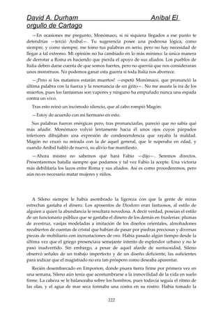 David A. Durham Aníbal El
orgullo de Cartago
—En ocasiones me pregunto, Monómaco, si ni siquiera llegados a ese punto te
detendrías —terció Aníbal—. Tu sugerencia posee una poderosa lógica, como
siempre, y como siempre, me tomo tus palabras en serio, pero no hay necesidad de
llegar a tal extremo. Mi opinión no ha cambiado en lo más mínimo: la única manera
de derrotar a Roma es haciendo que pierda el apoyo de sus aliados. Los pueblos de
Italia deben darse cuenta de que somos fuertes, pero no querría que nos consideraran
unos monstruos. No podemos ganar esta guerra si toda Italia nos aborrece.
—¡Pero si los matamos estarán muertos! —espetó Monómaco, que pronunció la
última palabra con la fuerza y la resonancia de un grito—. No me asusta la ira de los
muertos, pues los fantasmas son vapores y ninguno ha empuñado nunca una espada
contra un vivo.
Tras esto reinó un incómodo silencio, que al cabo rompió Magón:
—Estoy de acuerdo con mi hermano en esto.
Sus palabras fueron enérgicas pero, tras pronunciarlas, pareció que no sabía qué
más añadir. Monómaco volvió lentamente hacia él unos ojos cuyos párpados
inferiores dibujaban una expresión de condescendencia que rayaba la maldad.
Magón no cruzó su mirada con la de aquel general, que le superaba en edad, y
cuando Aníbal habló de nuevo, su alivio fue manifiesto.
—Ahora mismo no sabemos qué hará Fabio —dijo—. Seremos directos.
Presentaremos batalla siempre que podamos y tal vez Fabio la acepte. Una victoria
más debilitaría los lazos entre Roma y sus aliados. Así es como procederemos, pero
aún no es necesario matar mujeres y niños.
A Sileno siempre le había asombrado la ligereza con que la gente de miras
estrechas gastaba el dinero. Los aposentos de Diodoro eran fastuosos, al estilo de
alguien a quien la abundancia le resultara novedosa. A decir verdad, poseían el estilo
de un funcionario público que se gastaba el dinero de los demás en fruslerías: plumas
de avestruz, vasijas modeladas a imitación de los diseños orientales, almohadones
recubiertos de cuentas de cristal que habían de pasar por piedras preciosas y diversas
piezas de mobiliario con incrustaciones de oro. Había pasado algún tiempo desde la
última vez que el griego presenciara semejante intento de esplendor urbano y no le
pasó inadvertido. Sin embargo, a pesar de aquel alarde de suntuosidad, Sileno
observó señales de un trabajo imperfecto y de un diseño deficiente, las suficientes
para indicar que el magistrado no era tan próspero como deseaba aparentar.
Recién desembarcado en Emporion, donde pisara tierra firme por primera vez en
una semana, Sileno aún tenía que acostumbrarse a la inmovilidad de la vida en suelo
firme. La cabeza se le balanceaba sobre los hombros, pues todavía seguía el ritmo de
las olas, y el agua de mar seca formaba una costra en su rostro. Había tomado la
222
 