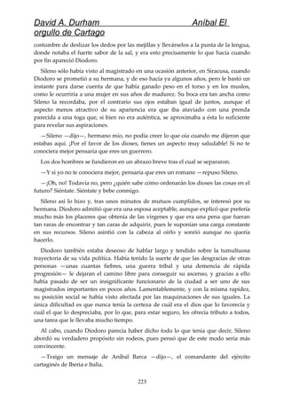David A. Durham Aníbal El
orgullo de Cartago
costumbre de deslizar los dedos por las mejillas y llevárselos a la punta de la lengua,
donde notaba el fuerte sabor de la sal, y era esto precisamente lo que hacía cuando
por fin apareció Diodoro.
Sileno sólo había visto al magistrado en una ocasión anterior, en Siracusa, cuando
Diodoro se prometió a su hermana, y de eso hacía ya algunos años, pero le bastó un
instante para darse cuenta de que había ganado peso en el torso y en los muslos,
como le ocurriría a una mujer en sus años de madurez. Su boca era tan ancha como
Sileno la recordaba, por el contrario sus ojos estaban igual de juntos, aunque el
aspecto menos atractivo de su apariencia era que iba ataviado con una prenda
parecida a una toga que, si bien no era auténtica, se aproximaba a ésta lo suficiente
para revelar sus aspiraciones.
—Sileno —dijo—, hermano mío, no podía creer lo que oía cuando me dijeron que
estabas aquí. ¡Por el favor de los dioses, tienes un aspecto muy saludable! Si no te
conociera mejor pensaría que eres un guerrero.
Los dos hombres se fundieron en un abrazo breve tras el cual se separaron.
—Y si yo no te conociera mejor, pensaría que eres un romano —repuso Sileno.
—¡Oh, no! Todavía no, pero ¿quién sabe cómo ordenarán los dioses las cosas en el
futuro? Siéntate. Siéntate y bebe conmigo.
Sileno así lo hizo y, tras unos minutos de mutuos cumplidos, se interesó por su
hermana. Diodoro admitió que era una esposa aceptable, aunque explicó que prefería
mucho más los placeres que obtenía de las vírgenes y que era una pena que fueran
tan raras de encontrar y tan caras de adquirir, pues le suponían una carga constante
en sus recursos. Sileno asintió con la cabeza al oírlo y sonrió aunque no quería
hacerlo.
Diodoro también estaba deseoso de hablar largo y tendido sobre la tumultuosa
trayectoria de su vida política. Había tenido la suerte de que las desgracias de otras
personas —unas cuantas fiebres, una guerra tribal y una demencia de rápida
progresión— le dejaran el camino libre para conseguir su ascenso, y gracias a ello
había pasado de ser un insignificante funcionario de la ciudad a ser uno de sus
magistrados importantes en pocos años. Lamentablemente, y con la misma rapidez,
su posición social se había visto afectada por las maquinaciones de sus iguales. La
única dificultad es que nunca tenía la certeza de cuál era el dios que lo favorecía y
cuál el que lo despreciaba, por lo que, para estar seguro, les ofrecía tributo a todos,
una tarea que le llevaba mucho tiempo.
Al cabo, cuando Diodoro parecía haber dicho todo lo que tenía que decir, Sileno
abordó su verdadero propósito sin rodeos, pues pensó que de este modo sería más
convincente.
—Traigo un mensaje de Aníbal Barca —dijo—, el comandante del ejército
cartaginés de Iberia e Italia.
223
 