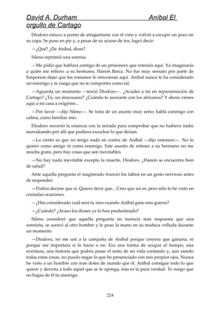 David A. Durham Aníbal El
orgullo de Cartago
Diodoro estuvo a punto de atragantarse con el vino y volvió a escupir un poco en
su copa. Se puso en pie y, a pesar de su acceso de tos, logró decir:
—¿Qué? ¿De Aníbal, dices?
Sileno reprimió una sonrisa.
—Me pidió que hablara contigo de un prisionero que retenéis aquí. Ya imaginarás
a quién me refiero: a su hermano, Hanón Barca. No fue muy sensato por parte de
Emporion dejar que los romanos lo retuvieran aquí. Aníbal nunca te ha considerado
un enemigo y te ruega que no te comportes como tal.
—Aguarda un momento —terció Diodoro—. ¿Acudes a mí en representación de
Cartago? ¿Tú, un siracusano? ¿Cuándo te asociaste con los africanos? Y ahora vienes
aquí a mi casa a exigirme...
—Por favor —dijo Sileno—. Se trata de un asunto muy serio; habla conmigo con
calma, como familiar mío.
Diodoro recorrió la estancia con la mirada para comprobar que no hubiera nadie
merodeando por allí que pudiera escuchar lo que decían.
—Lo cierto es que no tengo nada en contra de Aníbal —dijo entonces—. No lo
quiero como amigo ni como enemigo. Este asunto de retener a su hermano no me
resulta grato, pero hay cosas que son inevitables.
—No hay nada inevitable excepto la muerte, Diodoro. ¿Hanón se encuentra bien
de salud?
Ante aquella pregunta el magistrado frunció los labios en un gesto nervioso antes
de responder:
—Podría decirse que sí. Quiero decir que... Creo que así es, pero sólo lo he visto en
contadas ocasiones.
—¿Has considerado cuál será tu sino cuando Aníbal gane esta guerra?
—¿Cuándo? ¿Acaso los dioses ya lo han predestinado?
Sileno consideró que aquella pregunta no merecía más respuesta que una
sonrisita, se acercó al otro hombre y le puso la mano en su muñeca velluda durante
un momento.
—Diodoro, no me uní a la campaña de Aníbal porque creyera que ganaría, ni
porque me importara si lo hacía o no. Era una forma de ocupar el tiempo, una
aventura, una historia que podría pasar el resto de mi vida contando y, aun siendo
todas estas cosas, no puedo negar lo que he presenciado con mis propios ojos. Nunca
he visto a un hombre con más dotes de mando que él. Aníbal consigue todo lo que
quiere y derrota a todo aquel que se le oponga, ésta es la pura verdad. Te ruego que
no hagas de él tu enemigo.
224
 