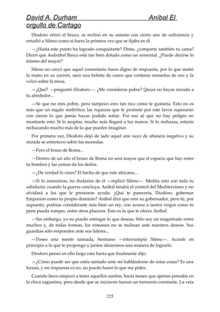 David A. Durham Aníbal El
orgullo de Cartago
Diodoro retiró el brazo, se reclinó en su asiento con cierto aire de suficiencia y
estudió a Sileno como si fuera la primera vez que se fijaba en él.
—¿Hasta este punto ha logrado conquistarte? Dime, ¿comparte también tu cama?
Dicen que Asdrúbal Barca está tan bien dotado como un semental. ¿Puede decirse lo
mismo del mayor?
Sileno no creyó que aquel comentario fuera digno de respuesta, por lo que metió
la mano en su zurrón, sacó una bolsita de cuero que contenía monedas de oro y la
volcó sobre la mesa.
—¿Qué? —preguntó Diodoro—. ¿Me consideras pobre? Quizá no hayas mirado a
tu alrededor...
—Sé que no eres pobre, pero tampoco eres tan rico como te gustaría. Esto no es
más que un regalo simbólico; las riquezas que te promete por este favor superarán
con creces lo que jamás hayas podido soñar. Por eso sé que no hay peligro en
mostrarte esto. Si lo aceptas, mucho más llegará a tus manos. Si lo rechazas, estarás
rechazando mucho más de lo que puedes imaginar.
Por primera vez, Diodoro dejó de lado aquel aire suyo de altanera negativa y su
mirada se entretuvo sobre las monedas.
—Pero el brazo de Roma...
—Dentro de un año el brazo de Roma no será mayor que el espacio que hay entre
tu hombro y las yemas de los dedos.
—¿De verdad lo crees? El hecho de que este africano...
—Si lo conocieras, no dudarías de él —replicó Sileno—. Medita esto con toda tu
sabiduría: cuando la guerra concluya, Aníbal tendrá el control del Mediterráneo y no
olvidará a los que le prestaron ayuda. ¿Qué te parecería, Diodoro, gobernar
Emporion como tu propio dominio? Aníbal dirá que eres su gobernador, pero tú, por
supuesto, podrías considerarte más bien un rey, con acceso a tantos virgos como tu
pene pueda romper, entre otros placeres. Esto es lo que te ofrece Aníbal.
—Sin embargo, yo no puedo entregar lo que deseas. Sólo soy un magistrado entre
muchos y, de todas formas, los romanos no se inclinan ante nuestros deseos. Sus
guardias sólo responden ante sus líderes...
—Poseo una mente taimada, hermano —interrumpió Sileno—. Accede en
principio a lo que te propongo y juntos idearemos una manera de lograrlo.
Diodoro pensó en ello largo rato hasta que finalmente dijo:
—¿Cómo puede ser que estés sentado ante mí hablándome de estas cosas? Es una
locura, y mi respuesta es no, no puedo hacer lo que me pides.
Cuando Imco empezó a tener aquellos sueños, hacía meses que apenas pensaba en
la chica saguntina, pero desde que se iniciaron fueron un tormento constante. La veía
225
 