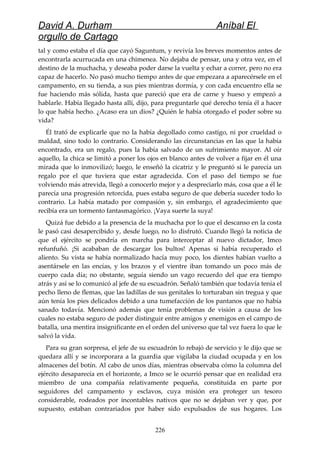 David A. Durham Aníbal El
orgullo de Cartago
tal y como estaba el día que cayó Saguntum, y revivía los breves momentos antes de
encontrarla acurrucada en una chimenea. No dejaba de pensar, una y otra vez, en el
destino de la muchacha, y deseaba poder darse la vuelta y echar a correr, pero no era
capaz de hacerlo. No pasó mucho tiempo antes de que empezara a aparecérsele en el
campamento, en su tienda, a sus pies mientras dormía, y con cada encuentro ella se
fue haciendo más sólida, hasta que pareció que era de carne y hueso y empezó a
hablarle. Había llegado hasta allí, dijo, para preguntarle qué derecho tenía él a hacer
lo que había hecho. ¿Acaso era un dios? ¿Quién le había otorgado el poder sobre su
vida?
Él trató de explicarle que no la había degollado como castigo, ni por crueldad o
maldad, sino todo lo contrario. Considerando las circunstancias en las que la había
encontrado, era un regalo, pues la había salvado de un sufrimiento mayor. Al oír
aquello, la chica se limitó a poner los ojos en blanco antes de volver a fijar en él una
mirada que lo inmovilizó; luego, le enseñó la cicatriz y le preguntó si le parecía un
regalo por el que tuviera que estar agradecida. Con el paso del tiempo se fue
volviendo más atrevida, llegó a conocerlo mejor y a despreciarlo más, cosa que a él le
parecía una progresión retorcida, pues estaba seguro de que debería suceder todo lo
contrario. La había matado por compasión y, sin embargo, el agradecimiento que
recibía era un tormento fantasmagórico. ¡Vaya suerte la suya!
Quizá fue debido a la presencia de la muchacha por lo que el descanso en la costa
le pasó casi desapercibido y, desde luego, no lo disfrutó. Cuando llegó la noticia de
que el ejército se pondría en marcha para interceptar al nuevo dictador, Imco
refunfuñó. ¡Si acababan de descargar los bultos! Apenas si había recuperado el
aliento. Su vista se había normalizado hacía muy poco, los dientes habían vuelto a
asentársele en las encías, y los brazos y el vientre iban tomando un poco más de
cuerpo cada día; no obstante, seguía siendo un vago recuerdo del que era tiempo
atrás y así se lo comunicó al jefe de su escuadrón. Señaló también que todavía tenía el
pecho lleno de flemas, que las ladillas de sus genitales lo torturaban sin tregua y que
aún tenía los pies delicados debido a una tumefacción de los pantanos que no había
sanado todavía. Mencionó además que tenía problemas de visión a causa de los
cuales no estaba seguro de poder distinguir entre amigos y enemigos en el campo de
batalla, una mentira insignificante en el orden del universo que tal vez fuera lo que le
salvó la vida.
Para su gran sorpresa, el jefe de su escuadrón lo rebajó de servicio y le dijo que se
quedara allí y se incorporara a la guardia que vigilaba la ciudad ocupada y en los
almacenes del botín. Al cabo de unos días, mientras observaba cómo la columna del
ejército desaparecía en el horizonte, a Imco se le ocurrió pensar que en realidad era
miembro de una compañía relativamente pequeña, constituida en parte por
seguidores del campamento y esclavos, cuya misión era proteger un tesoro
considerable, rodeados por incontables nativos que no se dejaban ver y que, por
supuesto, estaban contrariados por haber sido expulsados de sus hogares. Los
226
 
