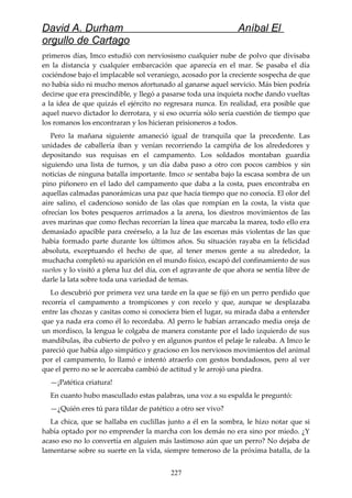 David A. Durham Aníbal El
orgullo de Cartago
primeros días, Imco estudió con nerviosismo cualquier nube de polvo que divisaba
en la distancia y cualquier embarcación que aparecía en el mar. Se pasaba el día
cociéndose bajo el implacable sol veraniego, acosado por la creciente sospecha de que
no había sido ni mucho menos afortunado al ganarse aquel servicio. Más bien podría
decirse que era prescindible, y llegó a pasarse toda una inquieta noche dando vueltas
a la idea de que quizás el ejército no regresara nunca. En realidad, era posible que
aquel nuevo dictador lo derrotara, y si eso ocurría sólo sería cuestión de tiempo que
los romanos los encontraran y los hicieran prisioneros a todos.
Pero la mañana siguiente amaneció igual de tranquila que la precedente. Las
unidades de caballería iban y venían recorriendo la campiña de los alrededores y
depositando sus requisas en el campamento. Los soldados montaban guardia
siguiendo una lista de turnos, y un día daba paso a otro con pocos cambios y sin
noticias de ninguna batalla importante. Imco se sentaba bajo la escasa sombra de un
pino piñonero en el lado del campamento que daba a la costa, pues encontraba en
aquellas calmadas panorámicas una paz que hacía tiempo que no conocía. El olor del
aire salino, el cadencioso sonido de las olas que rompían en la costa, la vista que
ofrecían los botes pesqueros arrimados a la arena, los diestros movimientos de las
aves marinas que como flechas recorrían la línea que marcaba la marea, todo ello era
demasiado apacible para creérselo, a la luz de las escenas más violentas de las que
había formado parte durante los últimos años. Su situación rayaba en la felicidad
absoluta, exceptuando el hecho de que, al tener menos gente a su alrededor, la
muchacha completó su aparición en el mundo físico, escapó del confinamiento de sus
sueños y lo visitó a plena luz del día, con el agravante de que ahora se sentía libre de
darle la lata sobre toda una variedad de temas.
Lo descubrió por primera vez una tarde en la que se fijó en un perro perdido que
recorría el campamento a trompicones y con recelo y que, aunque se desplazaba
entre las chozas y casitas como si conociera bien el lugar, su mirada daba a entender
que ya nada era como él lo recordaba. Al perro le habían arrancado media oreja de
un mordisco, la lengua le colgaba de manera constante por el lado izquierdo de sus
mandíbulas, iba cubierto de polvo y en algunos puntos el pelaje le raleaba. A Imco le
pareció que había algo simpático y gracioso en los nerviosos movimientos del animal
por el campamento, lo llamó e intentó atraerlo con gestos bondadosos, pero al ver
que el perro no se le acercaba cambió de actitud y le arrojó una piedra.
—¡Patética criatura!
En cuanto hubo mascullado estas palabras, una voz a su espalda le preguntó:
—¿Quién eres tú para tildar de patético a otro ser vivo?
La chica, que se hallaba en cuclillas junto a él en la sombra, le hizo notar que si
había optado por no emprender la marcha con los demás no era sino por miedo. ¿Y
acaso eso no lo convertía en alguien más lastimoso aún que un perro? No dejaba de
lamentarse sobre su suerte en la vida, siempre temeroso de la próxima batalla, de la
227
 