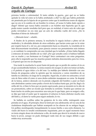 David A. Durham Aníbal El
orgullo de Cartago
próxima herida o enfermedad. Si tanto odiaba la guerra, ¿por qué no se había
quitado la vida tal como se la había arrebatado a ella? Le dijo que habría preferido
ser penetrada por la lujuria de un guerrero antes que la temblorosa mano de alguien
que no era ni la sombra de un hombre lo evitara. ¿O acaso le había dado opción a
elegir? Afirmó que nunca había conocido a un hombre más hipócrita que él, que
podía matar cuando resultaba fácil pero que, en realidad, el único acto de valor que
podía reivindicar no era más que un acto de cobardía vuelto del revés. ¿No lo
llamaban el héroe de Arbocala?
—¡Menuda farsa! —añadió.
A finales de la primera semana, la muchacha lo seguía incluso a pleno sol de
mediodía y lo abordaba delante de otros soldados, que hacían como que no la veían
por respeto hacia él y, tal vez, por comprensión hacia su situación. Le resultaba de lo
más desconcertante escucharla, pues parecía conocer sus pensamientos más íntimos
y, en realidad, lo comprendía con una claridad que lo turbaba. ¿Cómo había llegado
a enterarse de tantos detalles de su vida? ¿Por qué actuaba como si hubiese hablado
con su madre y sus hermanas en Cartago? Imco contraatacó con estas preguntas,
pero ella le respondió que los muertos poseen métodos desconocidos para los vivos,
y él pensó que eso era un disparate.
Una tarde la muchacha lo acosó hasta tal punto que se perdió de camino al río en
el que acostumbraba bañarse. La única manera de escapar al calor era tomar un baño,
y él prefería el agua dulce a la del mar. La maldijo por haberlo distraído con una
letanía de preguntas sobre la opinión que les merecería a varios miembros de su
familia su cobardía a lo largo de la campaña. Aquel día, el calor era sofocante y el sol
caía de lleno sobre él como si unos dedos ardientes masajearan su carne. Se despojó
de la túnica, anduvo desnudo con la prenda colgando del hombro y pasó un buen
rato abriéndose camino como podía a través de la maleza hasta que, por fin, llegó a la
orilla del río, si bien lo hizo por un punto equivocado, pues se encontró en lo alto de
un promontorio, sobre un recodo que formaba la corriente. Tendría que caminar un
buen trecho río arriba para encontrar una ruta por la que bajar, pero se resignó a ello,
se dijo que todo el sudor que le supusiera el esfuerzo lo haría disfrutar mucho más
del baño y, al darse la vuelta para seguir andando, la vio.
Se hallaba en cuclillas sobre los guijarros de la otra orilla, restregando unas
prendas en el agua. Al principio, Imco la tomó por una adolescente, tal vez una de las
ciudadanas desplazadas que habían acampado en las afueras de su antiguo hogar.
Un pollino mordisqueaba tranquilamente la escasa hierba a una corta distancia. La
visión del burro le resultó extrañamente inquietante, pero en aquel momento Imco
no tenía ningún deseo de enfrentarse a ello, de modo que desvió la mirada de nuevo
hacia la joven, aunque no pudo distinguir nada más de sus rasgos debido a que
estaba muy acurrucada.
228
 