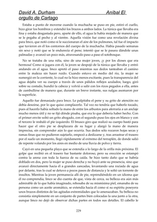 David A. Durham Aníbal El
orgullo de Cartago
Estaba a punto de moverse cuando la muchacha se puso en pie, estiró el cuello,
hizo girar los hombros y extendió los brazos a ambos lados. La túnica que llevaba era
fina y estaba desgastada pero, aparte de ello, el agua la había mojado de manera que
se le pegaba al pecho y al vientre. Aquella visión fue como una revelación divina
para Imco, que notó como si le succionaran el aire de los pulmones, tal fue el impacto
que tuvieron en él los contornos del cuerpo de la muchacha. Había pasado semanas
sin sexo y notó que se le endurecía el pene; intentó que se le pasara dándole unas
palmadas y avanzó un poco más, atravesando paso a paso el sotobosque.
No se trataba de una niña, sino de una mujer joven, ¡y por los dioses que era
hermosa! Como si jugara con él, la joven se despojó de la túnica que llevaba y entró
andando en el agua. Imco apretó el paso mientras sus dedos tanteaban el camino
entre la maleza sin hacer ruido. Cuando estuvo en medio del río, la mujer se
sumergió en la corriente, lo cual no la hizo menos excitante, pues la transparencia del
agua dejaba ver su cuerpo a través de unos pálidos reflejos azulados; luego, giró
sobre su costado, hundió la cabeza y volvió a salir con los rizos pegados a ella, antes
de zambullirse de manera que, durante un breve instante, sus nalgas asomaron por
la superficie.
Aquello fue demasiado para Imco. Le palpitaba el pene y su grito de atención no
debía desoírse, por lo que quiso complacerlo. Tal vez no tendría que haberlo tocado,
pues al hacerlo había soltado la mano de entre los arbustos para aferraría a un anclaje
mucho menos útil y no se fijó dónde pisaba, que era lo que debería haber hecho. Con
el primer envite soltó un grito ahogado, con el segundo puso los ojos en blanco y con
el tercero le resbaló el pie izquierdo. El brusco giro que realizó su cuerpo bastó para
hacer que el otro pie se desplazara de su lugar y alargó la mano de manera
imprecisa, sin comprender aún lo que ocurría. Sus dedos sólo rozaron hojas secas y
ramas finas que no pudieron sujetarlo, empezó a deslizarse y, tras arrastrar el trasero
por el suelo un momento, llegó rápidamente al extremo del terraplén, de donde salió
de repente volando por los aires en medio de una lluvia de polvo y tierra.
Cayó en una pequeña playa que se extendía a lo largo de la orilla más próxima. El
golpe que recibió en el trasero fue bastante doloroso, pero su erección se estampó
contra la arena con toda la fuerza de su caída. Se hizo tanto daño que se habría
doblado en dos, pero la mujer se puso derecha y no huyó ante su presencia, sino que
avanzó directamente hacia él a grandes zancadas, levantando una rociada de agua
por delante, tras lo cual se detuvo a pocos pasos de distancia y le soltó un torrente de
insultos. Mientras la joven permanecía allí de pie, reprendiéndolo en un idioma que
él no comprendía, Imco se dio cuenta de que, vista de cerca, su belleza era aún más
admirable de lo que había imaginado, rebosaba de su mismísima piel, emanaba de su
persona como un aceite aromático, se extendía hacia él como si su espíritu poseyera
unos brazos distintos de las agitadas extremidades que lo amenazaban. Su belleza no
consistía simplemente en un conjunto de partes bien colocadas la una junto a la otra,
aunque Imco no dejó de observar dichas partes en todos sus detalles. El cabello le
229
 