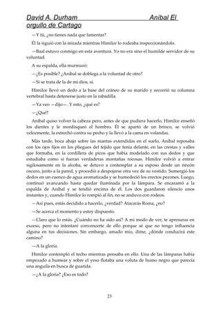 David A. Durham Aníbal El
orgullo de Cartago
—Y tú, ¿no tienes nada que lamentar?
Él la siguió con la mirada mientras Himilce lo rodeaba inspeccionándolo.
—Baal estuvo conmigo en esta aventura. Yo no era sino el humilde servidor de su
voluntad.
A su espalda, ella murmuró:
—¿Es posible? ¿Aníbal se doblega a la voluntad de otro?
—Si se trata de la de mi dios, sí.
Himilce llevó un dedo a la base del cráneo de su marido y recorrió su columna
vertebral hasta detenerse justo en la rabadilla.
—Ya veo —dijo—. Y esto, ¿qué es?
—¿Qué?
Aníbal quiso volver la cabeza pero, antes de que pudiera hacerlo, Himilce enseñó
los dientes y le mordisqueó el hombro. Él se apartó de un brinco, se volvió
velozmente, la estrechó contra su pecho y la llevó a la cama en volandas.
Más tarde, boca abajo sobre las mantas extendidas en el suelo, Aníbal reposaba
con los ojos fijos en los pliegues del tejido que tenía delante, en las crestas y valles
que formaba, en la cordillera de picos que había modelado con sus dedos y que
estudiaba como si fueran verdaderas montañas rocosas. Himilce volvió a entrar
sigilosamente en la alcoba, se detuvo a contemplar a su esposo desde un rincón
oscuro, junto a la pared, y procedió a despojarse otra vez de su vestido. Sumergió los
dedos en un cuenco de agua aromatizada y se humedeció los erectos pezones. Luego,
continuó avanzando hasta quedar iluminada por la lámpara. Se encaramó a la
espalda de Aníbal y se tendió encima de él. Los dos guardaron silencio unos
instantes y, cuando Himilce lo rompió al fin, no se anduvo con rodeos.
—Así pues, estás decidido a hacerlo, ¿verdad? Atacarás Roma, ¿no?
—Se acerca el momento y estoy dispuesto.
—Claro que lo estás. ¿Cuándo no ha sido así? A mi modo de ver, te apresuras en
exceso, pero no intentaré convencerte de ello porque sé que no tengo influencia
alguna en tus decisiones. Sin embargo, amado mío, dime, ¿dónde conducirá este
camino?
—A la gloria.
Himilce contempló el techo mientras pensaba en ello. Una de las lámparas había
empezado a humear y sobre el yeso flotaba una voluta de humo negro que parecía
una anguila en busca de guarida.
—¿A la gloria? ¿Eso es todo?
23
 